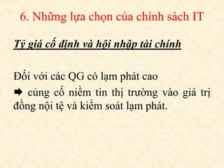 6. Những lựa chọn của chính sách IT
Tỷ giá cố định và hội nhập tài chính
Đối với các QG có lạm phát cao
 củng cố niềm tin thị trường vào giá trị
đồng nội tệ và kiểm soát lạm phát.
 
