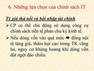 6. Những lựa chọn của chính sách IT
Tỷ giá thả nổi và hội nhập tài chính
 CP có thể chủ động sử dụng công cụ
chính sách tiền tệ phản chu kỳ kinh tế.
 Nếu dòng vốn vào quá mức  đồng nội
tệ tăng giá, thâm hụt cao trong TK vãng
lai, nguy cơ khủng hoảng khi dòng vốn
đột ngột đảo chiều.
 