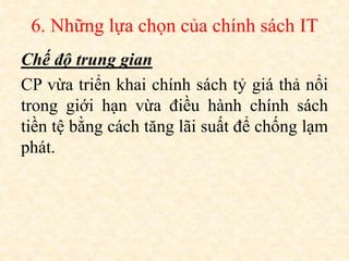 6. Những lựa chọn của chính sách IT
Chế độ trung gian
CP vừa triển khai chính sách tỷ giá thả nổi
trong giới hạn vừa điều hành chính sách
tiền tệ bằng cách tăng lãi suất để chống lạm
phát.
 