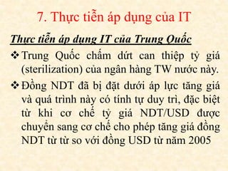 7. Thực tiễn áp dụng của IT
Thực tiễn áp dụng IT của Trung Quốc
Trung Quốc chấm dứt can thiệp tỷ giá
(sterilization) của ngân hàng TW nước này.
Đồng NDT đã bị đặt dưới áp lực tăng giá
và quá trình này có tính tự duy trì, đặc biệt
từ khi cơ chế tỷ giá NDT/USD được
chuyển sang cơ chế cho phép tăng giá đồng
NDT từ từ so với đồng USD từ năm 2005
 