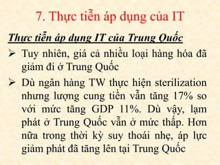7. Thực tiễn áp dụng của IT
Thực tiễn áp dụng IT của Trung Quốc
 Tuy nhiên, giá cả nhiều loại hàng hóa đã
giảm đi ở Trung Quốc
 Dù ngân hàng TW thực hiện sterilization
nhưng lượng cung tiền vẫn tăng 17% so
với mức tăng GDP 11%. Dù vậy, lạm
phát ở Trung Quốc vẫn ở mức thấp. Hơn
nữa trong thời kỳ suy thoái nhẹ, áp lực
giảm phát đã tăng lên tại Trung Quốc
 