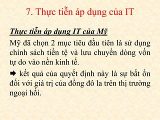 7. Thực tiễn áp dụng của IT
Thực tiễn áp dụng IT của Mỹ
Mỹ đã chọn 2 mục tiêu đầu tiên là sử dụng
chính sách tiền tệ và lưu chuyển dòng vốn
tự do vào nền kinh tế.
 kết quả của quyết định này là sự bất ổn
đối với giá trị của đồng đô la trên thị trường
ngoại hối.
 