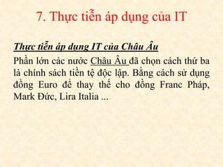 7. Thực tiễn áp dụng của IT
Thực tiễn áp dụng IT của Châu Âu
Phần lớn các nước Châu Âu đã chọn cách thứ ba
là chính sách tiền tệ độc lập. Bằng cách sử dụng
đồng Euro để thay thế cho đồng Franc Pháp,
Mark Đức, Lira Italia ...
 