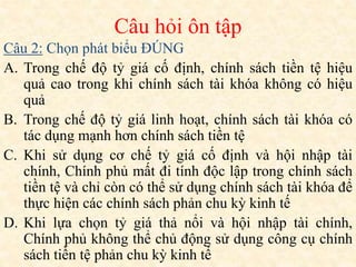 Câu 2: Chọn phát biểu ĐÚNG
A. Trong chế độ tỷ giá cố định, chính sách tiền tệ hiệu
quả cao trong khi chính sách tài khóa không có hiệu
quả
B. Trong chế độ tỷ giá linh hoạt, chính sách tài khóa có
tác dụng mạnh hơn chính sách tiền tệ
C. Khi sử dụng cơ chế tỷ giá cố định và hội nhập tài
chính, Chính phủ mất đi tính độc lập trong chính sách
tiền tệ và chỉ còn có thể sử dụng chính sách tài khóa để
thực hiện các chính sách phản chu kỳ kinh tế
D. Khi lựa chọn tỷ giá thả nổi và hội nhập tài chính,
Chính phủ không thể chủ động sử dụng công cụ chính
sách tiền tệ phản chu kỳ kinh tế
Câu hỏi ôn tập
 