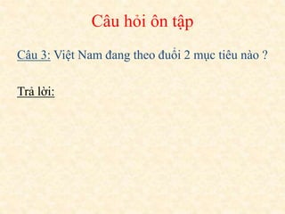 Câu 3: Việt Nam đang theo đuổi 2 mục tiêu nào ?
Trả lời:
Câu hỏi ôn tập
 