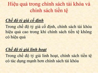 Hiệu quả trong chính sách tài khóa và
chính sách tiền tệ
Chế độ tỷ giá cố định
Trong chế độ tỷ giá cố định, chính sách tài khóa
hiệu quả cao trong khi chính sách tiền tệ không
có hiệu quả
Chế độ tỷ giá linh hoạt
Trong chế độ tỷ giá linh hoạt, chính sách tiền tệ
có tác dụng mạnh hơn chính sách tài khóa
 