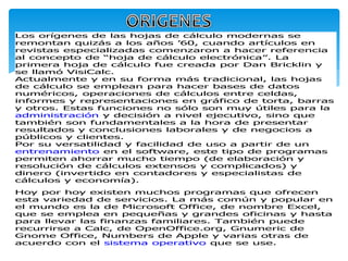 Los orígenes de las hojas de cálculo modernas se 
remontan quizás a los años ’60, cuando artículos en 
revistas especializadas comenzaron a hacer referencia 
al concepto de “hoja de cálculo electrónica”. La 
primera hoja de cálculo fue creada por Dan Bricklin y 
se llamó VisiCalc. 
Actualmente y en su forma más tradicional, las hojas 
de cálculo se emplean para hacer bases de datos 
numéricos, operaciones de cálculos entre celdas, 
informes y representaciones en gráfico de torta, barras 
y otros. Estas funciones no sólo son muy útiles para la 
administración y decisión a nivel ejecutivo, sino que 
también son fundamentales a la hora de presentar 
resultados y conclusiones laborales y de negocios a 
públicos y clientes. 
Por su versatilidad y facilidad de uso a partir de un 
entrenamiento en el software, este tipo de programas 
permiten ahorrar mucho tiempo (de elaboración y 
resolución de cálculos extensos y complicados) y 
dinero (invertido en contadores y especialistas de 
cálculos y economía). 
Hoy por hoy existen muchos programas que ofrecen 
esta variedad de servicios. La más común y popular en 
el mundo es la de Microsoft Office, de nombre Excel, 
que se emplea en pequeñas y grandes oficinas y hasta 
para llevar las finanzas familiares. También puede 
recurrirse a Calc, de OpenOffice.org, Gnumeric de 
Gnome Office, Numbers de Apple y varias otras de 
acuerdo con el sistema operativo que se use. 
 
