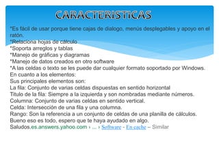 *Es fácil de usar porque tiene cajas de dialogo, menús desplegables y apoyo en el 
ratón. 
*Relaciona hojas de cálculo 
*Soporta arreglos y tablas 
*Manejo de gráficas y diagramas 
*Manejo de datos creados en otro software 
*A las celdas o texto se les puede dar cualquier formato soportado por Windows. 
En cuanto a los elementos: 
Sus principales elementos son: 
La fila: Conjunto de varias celdas dispuestas en sentido horizontal 
Titulo de la fila: Siempre a la izquierda y son nombradas mediante números. 
Columna: Conjunto de varias celdas en sentido vertical. 
Celda: Intersección de una fila y una columna. 
Rango: Son la referencia a un conjunto de celdas de una planilla de cálculos. 
Bueno eso es todo, espero que te haya ayudado en algo. 
Saludos.es.answers.yahoo.com › ... › Software - En cache – Similar 
 
