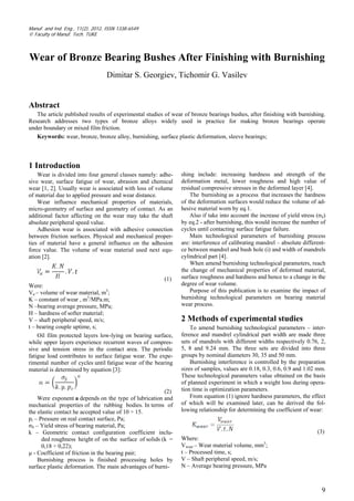 9
Manuf. and Ind. Eng., 11(2), 2012, ISSN 1338-6549
© Faculty of Manuf. Tech. TUKE
Wear of Bronze Bearing Bushes After Finishing with Burnishing
Dimitar S. Georgiev, Tichomir G. Vasilev
Abstract
The article published results of experimental studies of wear of bronze bearings bushes, after finishing with burnishing.
Research addresses two types of bronze alloys widely used in practice for making bronze bearings operate
under boundary or mixed film friction.
Keywords: wear, bronze, bronze alloy, burnishing, surface plastic deformation, sleeve bearings;
1 Introduction
Wear is divided into four general classes namely: adhe-
sive wear, surface fatigue of wear, abrasion and chemical
wear [1, 2]. Usually wear is associated with loss of volume
of material due to applied pressure and wear distance.
Wear influence mechanical properties of materials,
micro-geometry of surface and geometry of contact. As an
additional factor affecting on the wear may take the shaft
absolute peripheral speed value.
Adhesion wear is associated with adhesive connection
between friction surfaces. Physical and mechanical proper-
ties of material have a general influence on the adhesion
force value. The volume of wear material used next equ-
ation [2].
(1)
Were:
Va – volume of wear material, m3
;
K – constant of wear , m3
/MPa.m;
N –bearing average pressure, MPa;
H – hardness of softer material;
V – shaft peripheral speed, m/s;
t – bearing couple uptime, s;
Oil film protected layers low-lying on bearing surface,
while upper layers experience recurrent waves of compres-
sive and tension stress in the contact area. The periodic
fatigue load contributes to surface fatigue wear. The expe-
rimental number of cycles until fatigue wear of the bearing
material is determined by equation [3]:
(2)
Were exponent a depends on the type of lubrication and
mechanical properties of the rubbing bodies. In terms of
the elastic contact he accepted value of 10 ÷ 15.
pr – Pressure on real contact surface, Pa;
σS – Yield stress of bearing material, Pa;
k – Geometric contact configuration coefficient inclu-
ded roughness height of on the surface of solids (k =
0,18 ÷ 0,22);
µ - Coefficient of friction in the bearing pair;
Burnishing process is finished processing holes by
surface plastic deformation. The main advantages of burni-
shing include: increasing hardness and strength of the
deformation metal, lower roughness and high value of
residual compressive stresses in the deformed layer [4].
The burnishing as a process that increases the hardness
of the deformation surfaces would reduce the volume of ad-
hesive material worn by eq.1.
Also if take into account the increase of yield stress (σS)
by eq.2 - after burnishing, this would increase the number of
cycles until contacting surface fatigue failure.
Main technological parameters of burnishing process
are: interference of calibrating mandrel – absolute different-
ce between mandrel and bush hole (i) and width of mandrels
cylindrical part [4].
When amend burnishing technological parameters, reach
the change of mechanical properties of deformed material,
surface roughness and hardness and hence to a change in the
degree of wear volume.
Purpose of this publication is to examine the impact of
burnishing technological parameters on bearing material
wear process.
2 Methods of experimental studies
To amend burnishing technological parameters – inter-
ference and mandrel cylindrical part width are made three
sets of mandrels with different widths respectively 0.76, 2,
5, 8 and 9.24 mm. The three sets are divided into three
groups by nominal diameters 30, 35 and 50 mm.
Burnishing interference is controlled by the preparation
sizes of samples, values are 0.18, 0.3, 0.6, 0.9 and 1.02 mm.
These technological parameters value obtained on the basis
of planned experiment in which a weight loss during opera-
tion time is optimization parameters.
From equation (1) ignore hardness parameters, the effect
of which will be examined later, can be derived the fol-
lowing relationship for determining the coefficient of wear:
(3)
Where:
Vwear – Wear material volume, mm3
;
t – Processed time, s;
V – Shaft peripheral speed, m/s;
N – Average bearing pressure, MPa
 