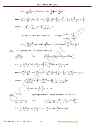 TÍCH PHÂN & ỨNG DỤNG
GV:PHAN NHẬT NAM – 0935 334 225 10 www.toanhocdanang.com
Ctdtdtt
t
I 

  


11
)1(tan
)1(tan
1 2
21
Ví dụ :   


















 0
1 2
2
0
1 2
0
1 2
23
22
2
1
0
222
2
1
22
dx
xx
x
x
x
dx
xx
x
xdx
xx
xxx
1
2
3
I
Giải I1 :    





0
1
0
1 221
1)1(
2
22
2
dx
x
x
dx
xx
x
I
Đặt : dxdttxt  )1(tan1tan 2
Đổi cận :
01
4
0


tx
tx

    2ln
2
1
40
cosln1tan)1(tan
1tan
1tan 44
0
4
0
2
21 


 

ttdttdtt
t
t
I
TH 2 :  = 0 {phương trình (1) có nghiệm kép x =  }
2
)(
)(
xa
xP
Xét





 




 n
m
x
n
x
m
x
xP ĐNT
22
)()(
)(

C
xa
n
x
a
m
dx
x
n
dx
x
m
a
I 










  


1
ln
)(
1
2
Ví dụ : 2
1
0 2
2
1
0 2
1
0 2
23
2
1
)1(
12
0
1
212
12
1
12
Idx
x
x
x
x
dx
xx
x
xdx
xx
xxx





















Giải I2:  















1
0 2
1
0 2
1
0 22
)1(
1
1
2
)1(
1)1(2
)1(
12
dx
xx
dx
x
x
dx
x
x
I
12ln2
0
1
1
1
1ln2 







x
x
TH 3 :  > 0 {phương trình (1) có 2 nghiệm phân biệt x =  và x =  }
))((
)(
  xxa
xP
Xét





 




 n
m
x
n
x
m
xx
xP ĐNT
 ))((
)(
Cx
a
m
x
a
m
dx
x
n
dx
x
m
a
I 








  

lnln
1
 