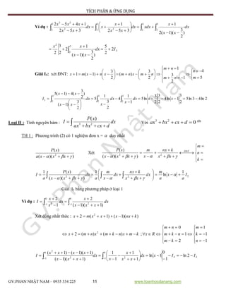 TÍCH PHÂN & ỨNG DỤNG
GV:PHAN NHẬT NAM – 0935 334 225 11 www.toanhocdanang.com
Ví dụ : dx
xx
x
xdxdx
xx
x
xdx
xx
xxx













 3
2
3
2
3
2 2
3
2 2
23
)
2
3
)(1(2
1
352
1
352
1452
3
3
2
2
2
2
5
)
2
3
)(1(
1
2
2
3
2
Idx
xx
xx



 
Giải I3: xét ĐNT:

























5
4
1
2
3
1
2
3
)(
2
3
)1(1
m
n
nm
nm
nmxnmxnxmx
2ln43ln5
2
3
1ln4
2
3
2
3
ln5
1
1
4
2
3
1
5
2
3
)1(
)
2
3
(4)1(5 3
2
3
2
3
2
3 












  xxdx
x
dx
x
dx
xx
xx
I
Loại II : Tính nguyên hàm :  
 dx
dcxbxax
xP
I 23
)(
Với 023
 dcxbxax (2)
TH 1 : Phương trình (2) có 1 nghiệm đơn x =  duy nhất
))((
)(
2
  xxxa
xP
Xét








 






k
n
m
xx
knx
x
m
xxx
xP ĐNT
 22
))((
)(
222
1
ln
1
))((
)(1
I
a
x
a
m
dx
xx
knx
dx
x
m
a
dx
xxx
xP
a
I 











  

Giải I2 bằng phương pháp ở loại 1
Ví dụ :   





0
1 2
0
1 3
)1)(1(
2
1
2
dx
xxx
x
dx
x
x
I
Xét đồng nhất thức : ))(1()1(2 2
knxxxxmx 


















1
1
1
2
1
0
;)()(2 2
n
k
m
km
nkm
nm
Rxkmxnkmxnmx
22
0
1 2
0
1 2
2
2ln
1
0
1ln
1
1
1
1
)1)(1(
)1)(1()1(
IIxdx
xx
x
x
dx
xxx
xxxx
I 














  
 