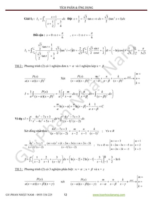 TÍCH PHÂN & ỨNG DỤNG
GV:PHAN NHẬT NAM – 0935 334 225 12 www.toanhocdanang.com
Giải I2 : 









0
1 22
4
3
2
1
1
dx
x
x
I Đặt dxxdxxx )1(tan
2
3
tan
2
3
2
1 2

Đổi cận :
6
0

 tx ,
6
1

 tx
 
333
1
cosln
2
1
cos
sin
2
3
3
2
1tan
2
3
4
3
tan
2
3
2
1
tan
2
3
6
66
6
6
6
2
22






























   ttdt
t
t
dtt
t
t
I
TH 2 : Phương trình (2) có 1 nghiệm đơn x =  và 1 nghiệm kép x = 
2
))((
)(
  xxa
xP
Xét








 







k
n
m
x
k
x
n
x
m
xx
xP ĐNT
22
)())((
)(














  dx
x
k
dx
x
n
dx
x
m
axx
xP
a
I 22
)(
1
))((
)(1

C
xa
k
x
a
n
x
a
m





1
lnln
Ví dụ :   





0
1 2
2
0
1 23
2
)2()1(
374
254
374
dx
xx
xx
dx
xxx
xx
I
Xét đồng nhất thức : Rx
x
k
x
n
x
m
xx
xx









;
)1(12)2()1(
374
22
2
























3
2
1
122
532
3
;
)2()1(
22)32()(
)2()1(
374
2
2
2
2
k
n
m
knm
nmk
nm
Rx
xx
knmxnmkxnm
xx
xx
6ln
2
3
1
0
1
3
1ln22ln
)1(
3
1
2
2
10
1 2




















  x
xxdx
xxx
I
TH 3 : Phương trình (2) có 3 nghiệm phân biệt : x =  ; x =  và x = 
))()((
)(
  xxxa
xP
xét








 







k
n
m
x
k
x
n
x
m
xxx
xP ĐNT
 ))()((
)(
 