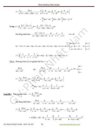 TÍCH PHÂN & ỨNG DỤNG
GV:PHAN NHẬT NAM – 0935 334 225 13 www.toanhocdanang.com













  dx
x
k
dx
x
n
dx
x
m
axxx
xP
a
I

1
))()((
)(1
Cx
a
k
x
a
n
x
a
m
  lnlnln
Ví dụ :  




 dx
xxx
xx
dx
xxx
xx
I
)1)(1)(2(
1116
22
1116 2
23
2
Xét đồng nhất thức :
)1)(1)(2(
1116 2


xxx
xx
=
112 



 x
k
x
n
x
m
Rx


















3
2
1
122
113
6
;)1)(2()1)(2()1)(1(1116 2
k
n
m
knm
kn
knm
Rxxxkxxnxxmxx
Cxxxdx
xxx
I 










  1ln31ln22ln
1
3
1
2
2
1
TH 4 : Phương trình (2) có nghiệm bội ba x = 
3
)(
)(
xa
xP
xét








 







k
n
m
x
k
x
n
x
m
x
xP ĐNT
323
)()()(
)(














  323
)()(
1
)(
)(1
 x
k
dx
x
n
dx
x
m
a
dx
x
xP
a
I
C
xa
k
xa
n
x
a
m




 2
)(
1
2
1
ln


Loại III : Tính nguyên hàm : dx
x
xP
I n 

)(
)(

Xét đồng nhất thức : n
n
n
x
A
x
A
x
A
x
A
x
xP
)(
...
)()()(
)(
3
3
2
21
 








 








 dx
x
A
dx
x
A
dx
x
A
dx
x
A
dx
x
xP
I n
n
n
)(
...
)()()(
)(
3
3
2
21

C
xn
A
x
A
x
AxA n
n
12
3
21
)(
1
1
...
)(
1
2
1
ln 








 