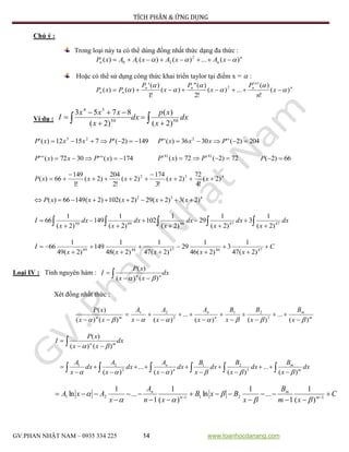 TÍCH PHÂN & ỨNG DỤNG
GV:PHAN NHẬT NAM – 0935 334 225 14 www.toanhocdanang.com
Chú ý :
Trong loại này ta có thể dùng đồng nhất thức dạng đa thức :
n
nn xAxAxAAxP )(...)()()( 2
210  
Hoặc có thể sử dụng công thức khai triển taylor tại điểm x =  :
n
n
nnn
nn x
n
P
x
P
x
P
PxP )(
!
)(
...)(
!2
)("
)(
!1
)('
)()(
)(
2






 
Ví dụ :  



 dx
x
xp
dx
x
xxx
I 5050
34
)2(
)(
)2(
8753
149)2('71512)(' 23
 PxxxP 204)2(''3036)('' 2
 PxxxP
174)('''3072)('''  xPxxP 72)2(72)( )4()4(
 PxP 66)2( P
432
)2(
!4
72
)2(
!3
174
)2(
!2
204
)2(
!1
149
66)( 



 xxxxxP
432
)2(3)2(29)2(102)2(14966)(  xxxxxP
  








 dx
x
dx
x
dx
x
dx
x
dx
x
I 4747484950
)2(
1
3
)2(
1
29
)2(
1
102
)2(
1
149
)2(
1
66
C
xxxxx
I 









 4746474849
)2(47
1
3
)2(46
1
29
)2(47
1
)2(48
1
149
)2(49
1
66
Loại IV : Tính nguyên hàm : dx
xx
xP
I nn 

)()(
)(

Xét đồng nhất thức :
m
m
n
n
mn
x
B
x
B
x
B
x
A
x
A
x
A
xx
xP
)(
...
)()(
...
)()()(
)(
2
21
2
21
 












dx
xx
xP
I mn 

)()(
)(

 










 dx
x
B
dx
x
B
dx
x
B
dx
x
A
dx
x
A
dx
x
A
m
m
n
n
)(
...
)()(
...
)( 2
21
2
21

C
xm
B
x
BxB
xn
A
x
AxA m
m
n
n








  121121
)(
1
1
...
1
ln
)(
1
1
...
1
ln




 