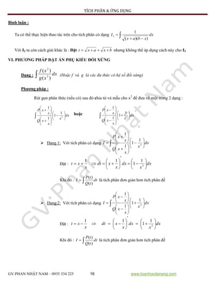 TÍCH PHÂN & ỨNG DỤNG
GV:PHAN NHẬT NAM – 0935 334 225 16 www.toanhocdanang.com
Bình luận :
Ta có thể thực hiện thao tác trên cho tích phân có dạng  
 dx
xbax
I
))((
1
3
Với I2 ta còn cách giải khác là : Đặt bxaxt  nhưng không thể áp dụng cách này cho I3
VI. PHƯƠNG PHÁP ĐẶT ẨN PHỤ KIỂU ĐỐI XỨNG
Dạng :  dx
xg
xf
)(
)(
2
2
(Hoặc f và g là các đa thức có hệ số đối xứng)
Phương pháp :
Rút gọn phân thức (nếu có) sau đó chia tử và mẫu cho x2
để đưa về một trong 2 dạng :
 




















dx
x
x
xQ
x
xP
2
1
1
1
1
hoặc
 




















dx
x
x
xQ
x
xP
2
1
1
1
1
 Dạng 1: Với tích phân có dạng  




















 dx
x
x
xQ
x
xP
I 2
1
1
1
1
Đặt : dx
x
dx
x
xdt
x
xt 













 2
1
1
11
Khi đó :  dt
tQ
tP
I
)(
)(
là tích phân đơn giản hơn tích phân đề
 Dạng 2: Với tích phân có dạng  




















 dx
x
x
xQ
x
xP
I 2
1
1
1
1
Đặt : dx
x
dx
x
xdt
x
xt 













 2
1
1
11
Khi đó :  dt
tQ
tP
I
)(
)(
là tích phân đơn giản hơn tích phân đề
 