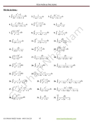 TÍCH PHÂN & ỨNG DỤNG
GV:PHAN NHẬT NAM – 0935 334 225 17 www.toanhocdanang.com
Bài tập áp dụng :
1.  

dx
xx
x
232
1
3
2
2.  
dx
xx )3(
1
2
3.  
1
0 2
2
252
4
dx
xx
xx
4.  

dx
xxx
xx
)315)(1(
210
3
2
5.  
3
2 3
2
)1(
1
dx
x
xx
6.   310
)1(xx
dx
7.  
1
0 2
2
1
)1(
dx
x
x
8.  
1
0 24
34
1
dx
xx
9.  
2
1 5
5
)1(
1
dx
xx
x
10.  
2
0 42
)4(
1
dx
x
11.  
3
1 26
)1(
1
dx
xx
12.   xx
dx
53 50
13.   250
)72( xx
dx
14.  
2
1 8
5
1
dx
x
xx
15.  

dx
x
x
6
4
)1(
)73(
16.  

dx
x
x
10
7
)1(
)3(
17.   35
)1()2( xx
dx
18.   43
)43()12( xx
dx
19. dx
x
x
 

1
1
4
2
20. dx
x 1
1
4 21. dx
xx  45
)14()23(
1
22. dx
x
x
 

1
1
4
2
23.  

dx
xxx
xx
144 246
3
24. dx
xx  1
1
24 25. dx
x
x
 

1
1
6
4
26. dx
xxxx
x
 

1545
1
234
2
27. 


2
51
1 24
2
1
1
dx
xx
x
28.  
dx
x
x
10
2
)32(
29.  

)13)(15(
)1(
22
2
xxxx
dxx
30. dx
x
x
  10072
2011
)1(
31.   59
3xx
dx
32.
ln5
ln3
2 3x x
dx
e e
 
 