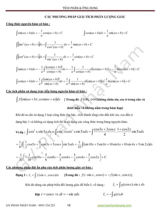TÍCH PHÂN & ỨNG DỤNG
GV:PHAN NHẬT NAM – 0935 334 225 18 www.toanhocdanang.com
CÁC PHƯƠNG PHÁP GIẢI TÍCH PHÂN LƯỢNG GIÁC
Công thức nguyên hàm cớ bản :
Cbax
a
dxbax  )cos(
1
)sin( Cbax
a
dxbax  )sin(
1
)cos(
  Cbax
a
dx
bax
dxbax 

  )tan(
1
)(cos
1
1)(tan 2
2
  Cbax
a
dx
bax
dxbax 

  )cot(
1
)(sin
1
1)(cot 2
2
    Cbax
a
baxd
baxa
dx
bax
bax
a
dxbax 




  )cos(ln
1
)cos(
)cos(
11
)cos(
')cos(1
)tan(
    Cbax
a
baxd
baxa
dx
bax
bax
a
dxbax 




  )sin(ln
1
)sin(
)sin(
11
)sin(
')sin(1
)cot(
Các tích phân sử dụng trực tiếp bảng nguyên hàm cớ bản :
   dxnmxbaxf )cos(;)sin( { Trong đó cos)(sin,f không chứa sin, cos ở trong căn và
dưới mẫu và không nằm trong hàm hợp}
Khi đó ta cần sử dụng 2 loại công thức (hạ bậc , tích thành tổng) cho đến khi sin, cos đều ở
dạng bậc 1 và không có dạng tích thì ta sử dụng các công thức trong bảng nguyên hàm.
Ví dụ : 

 xdx
xxx
xdxxxdxxx 5sin
2
2cos1
.
4
cos33cos
5sincoscos.5sin.cos 235
  





 dxxxxxxxdxxxx 2sin54sin106sin108sin510sin
32
1
5sincos53cos
2
5
5cos
2
1
8
1
Cxxxxx 





 2cos
2
5
4cos
2
5
6cos
3
5
8cos
8
5
10cos
10
1
32
1
Các phương pháp đặt ẩn phụ của tích phân lượng giác cơ bản :
Dạng 1 :  dxxxfI )cos,(sin1 {Trong đó : )cos,(sin)cos,sin( xxfxxf  }
Khi đó dùng các phép biến đổi lượng giác để biến I1 về dạng :  dxxxgI sin).(cos1
Đặt xdxdtxt sincos   dttgI ).(1
 
