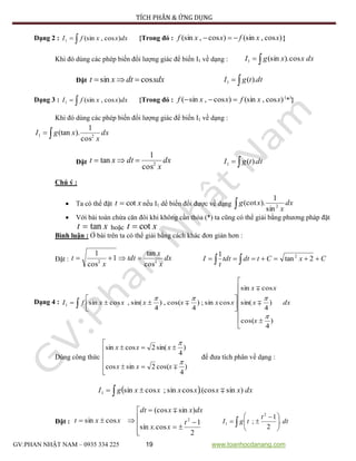 TÍCH PHÂN & ỨNG DỤNG
GV:PHAN NHẬT NAM – 0935 334 225 19 www.toanhocdanang.com
Dạng 2 :  dxxxfI )cos,(sin1 {Trong đó : )cos,(sin)cos,(sin xxfxxf  }
Khi đó dùng các phép biến đổi lượng giác để biến I1 về dạng :  dxxxgI cos).(sin1
Đặt xdxdtxt cossin   dttgI ).(1
Dạng 3 :  dxxxfI )cos,(sin1 {Trong đó : )cos,(sin)cos,sin( xxfxxf  (
*)
}
Khi đó dùng các phép biến đổi lượng giác để biến I1 về dạng :
 dx
x
xgI 21
cos
1
).(tan
Đặt dx
x
dtxt 2
cos
1
tan   dttgI ).(1
Chú ý :
 Ta có thể đặt xt cot nếu I1 dể biến đổi được về dạng  dx
x
xg 2
sin
1
).(cot
 Với bài toán chứa căn đôi khi không cần thỏa (*) ta cũng có thể giải bằng phương pháp đặt
xt tan hoặc xt cot
Bình luận : Ở bài trên ta có thể giải bằng cách khác đơn giản hơn :
Đặt : dx
x
x
tdt
x
t 22
cos
tan
1
cos
1
 CxCtdttdt
t
I   2tan
1 2
Dạng 4 : 













 dx
x
x
xx
xxxxxxfI
)
4
cos(
)
4
sin(
cossin
cossin;)
4
cos(,)
4
sin(,cossin1





Dùng công thức








)
4
cos(2sincos
)
4
sin(2cossin


xxx
xxx
để đưa tích phân về dạng :
   dxxxxxxxgI )sin.(coscossin;cossin1 
Đặt :









2
1
cos.sin
)sin(cos
cossin 2
t
xx
dxxxdt
xxt

 




 
 dt
t
tgI .
2
1
;
2
1
 