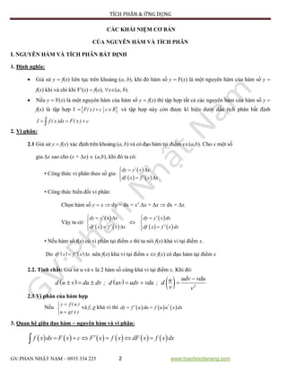 TÍCH PHÂN & ỨNG DỤNG
GV:PHAN NHẬT NAM – 0935 334 225 2 www.toanhocdanang.com
CÁC KHÁI NIỆM CƠ BẢN
CỦA NGUYÊN HÀM VÀ TÍCH PHÂN
I. NGUYÊN HÀM VÀ TÍCH PHÂN BẤT ĐỊNH
1. Định nghĩa:
 Giả sử y  f(x) liên tục trên khoảng (a, b), khi đó hàm số y  F(x) là một nguyên hàm của hàm số y 
f(x) khi và chỉ khi F(x)  f(x), x(a, b).
 Nếu y  F(x) là một nguyên hàm của hàm số y  f(x) thì tập hợp tất cả các nguyên hàm của hàm số y 
f(x) là tập hợp I   F( x ) c c R và tập hợp này còn được kí hiệu dưới dấu tích phân bất định
  I f ( x )dx F( x ) c
2. Vi phân:
2.1 Giả sử y  f(x) xác định trên khoảng (a, b) và có đạo hàm tại điểm x(a,b). Cho x một số
gia x sao cho (x + x)  (a,b), khi đó ta có:
• Công thức vi phân theo số gia:
 
   
  

 
dy y x x
df x f x x
• Công thức biến đổi vi phân:
Chọn hàm số y  x  dy = dx = x’.x = x  dx = x.
Vậy ta có:
 
   
  

 
dy y x x
df x f x x

 
   
 


dy y x dx
df x f x dx
• Nếu hàm số f(x) có vi phân tại điểm x thì ta nói f(x) khả vi tại điểm x.
Do    df x f x x  nên f(x) khả vi tại điểm x  f(x) có đạo hàm tại điểm x
2.2. Tính chất: Giả sử u và v là 2 hàm số cùng khả vi tại điểm x. Khi đó:
      
      2
udv vduud u v du dv ; d uv udv vdu ; d
v v
2.3 Vi phân của hàm hợp
Nếu



y f (u )
u g( x )
và f, g khả vi thì       dy f u du f u u x dx
3. Quan hệ giữa đạo hàm  nguyên hàm và vi phân:
                 f x dx F x c F x f x dF x f x dx
 