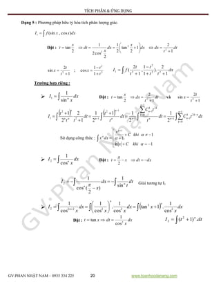 TÍCH PHÂN & ỨNG DỤNG
GV:PHAN NHẬT NAM – 0935 334 225 20 www.toanhocdanang.com
Dạng 5 : Phương pháp hữu tỷ hóa tích phân lượng giác.
 dxxxfI )cos,(sin1
Đặt : dt
t
dxdx
x
dx
x
dt
x
t
1
2
1
2
tan
2
1
2
cos2
1
2
tan 2
2
2 







2
2
2
1
1
cos;
1
2
sin
t
t
x
t
t
x




  


 dx
tt
t
t
t
fI
1
2
).
1
1
,
1
2
( 22
2
21
Trường hợp riêng :
  dx
x
I n
sin
1
1 Đặt : dt
t
dx
x
t
1
2
2
tan 2

 và
1
2
sin 2


t
t
x
   


















 dttCdt
t
tC
dt
t
t
dt
tt
t
I
n
k
nkk
nnn
n
k
kk
n
nn
n
nnn
n 1
0
2
11
1
0
2
1
1
12
12
2
1
2
1
2
11
2
1
1
2
2
1
Sử dụng công thức : 









1ln
1
1
1





khiCx
khiC
x
dxx
  dx
x
I n
cos
1
2 Đặt : dxdtxt 
2

 

 dt
t
dx
x
I n
n sin
1
)
2
(cos
1
2
 Giải tương tự I1
   dx
x
xdx
xx
dx
x
I
n
n
n 2
2
22222
cos
1
.1tan
cos
1
.
cos
1
cos
1
 





 
Đặt : dx
x
dtxt 2
cos
1
tan    dttI n
.)1( 2
3
 