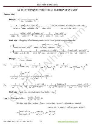 TÍCH PHÂN & ỨNG DỤNG
GV:PHAN NHẬT NAM – 0935 334 225 21 www.toanhocdanang.com
KỶ THUẬT ĐỒNG NHẤT THỨC TRONG TÍCH PHÂN LƯỢNG GIÁC
Dạng cơ bản :
Dạng 1:  
 dx
bxax
I
)sin()sin(
1
 
 






 dx
bxax
bxaxbxax
ba
dx
bxax
bxax
ba
I
)sin()sin(
)sin()cos()cos()sin(
)sin(
1
)sin()sin(
)()(sin
)sin(
1
    C
ax
bx
baax
axd
bx
bxd
ba
















  )sin(
)sin(
ln
)sin(
1
)sin(
)sin(
)sin(
)sin(
)sin(
1
Bình luận : Bằng phép biến đổi tương tự như trên ta có thể giải các dạng tương tự sau :
 
 





 ...
)cos()cos(
)()(sin
)sin(
1
)cos()cos(
1
1 dx
bxax
bxax
ba
dx
bxax
I
 
 

















 dx
bx
bx
ax
ax
ba
dx
bxax
bxax
ba
dx
bxax
I
)cos(
)sin(
)sin(
)cos(
)sin(
1
)cos()sin(
)()(cos
)sin(
1
)cos()sin(
1
2
Dạng 2:  

xbxa
dx
I
cossin
C1:  




 dx
xxba
dx
xxbaxba
I
2
cos
2
tan2
11
2
cos
2
sin2
11
)sin(
11
2
222222 
C
x
bax
x
d
ba










 

  2
tanln
1
2
tan
2
tan
1
2222



C2:  




 dx
x
x
baxba
I
)(sin
)sin(1
)sin(
11
22222 


  C
x
x
bax
xd
ba








  1)cos(
1)cos(
ln
2
1
)(cos1
)sin(1
22222 



Bình luận : Ngoài rat a còn có cách giải khác là đặt
2
tan
x
t 
Loại I : Tính nguyên hàm :  

dx
xnxm
xbxa
cos.sin.
cos.sin.
Xét đồng nhất thức : )'cos.sin.()cos.sin.(cos.sin. xnxmxnxmxbxa  
)sin.cos.()cos.sin.( xnxmxnxm  
2222
;
nm
anbm
nm
bnam
bmn
anm











 


 