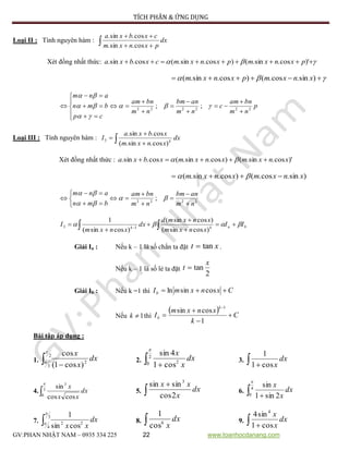 TÍCH PHÂN & ỨNG DỤNG
GV:PHAN NHẬT NAM – 0935 334 225 22 www.toanhocdanang.com
Loại II : Tính nguyên hàm :  

dx
pxnxm
cxbxa
cos.sin.
cos.sin.
Xét đồng nhất thức:   )'cos.sin.()cos.sin.(cos.sin. pxnxmpxnxmcxbxa
  )sin.cos.()cos.sin.( xnxmpxnxm
p
nm
bnam
c
nm
anbm
nm
bnam
cp
bmn
anm
222222
;;

















 



Loại III : Tính nguyên hàm :  

 dx
xnxm
xbxa
I k
)cos.sin.(
cos.sin.
3
Xét đồng nhất thức : )'cos.sin.()cos.sin.(cos.sin. xnxmxnxmxbxa  
)sin.cos.()cos.sin.( xnxmxnxm  
2222
;
nm
anbm
nm
bnam
bmn
anm











 


bakk
II
xnxm
xnxmd
dx
xnxm
I  




  
)cossin(
)cossin(
)cossin(
1
13
Giải Ia : Nếu k – 1 là số chẳn ta đặt xt tan .
Nếu k – 1 là số lẻ ta đặt
2
tan
x
t 
Giải Ib : Nếu k =1 thì CxnxmIb  cossinln
Nếu 1k thì
  C
k
xnxm
I
k
b 




1
cossin
1
Bài tập áp dụng :
1.  
2
3
2
)cos1(
cos

dx
x
x
2.  
2
0 2
cos1
4sin

dx
x
x
3.  
dx
xcos1
1
4. 3
0
3
coscos
sin

dx
xx
x
5. 

dx
x
xx
2cos
sinsin 3
6.  
4
0 2sin1
sin

dx
x
x
7. 
3
4
22
cossin
1

dx
xx
8.  dx
x6
cos
1
9.  
dx
x
x
cos1
sin4 4
 