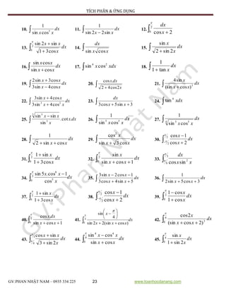 TÍCH PHÂN & ỨNG DỤNG
GV:PHAN NHẬT NAM – 0935 334 225 23 www.toanhocdanang.com
10.  dx
xx 3
cossin
1
11.  
dx
xx sin22sin
1
12.  
2
0 2cos

x
dx
13.  
2
0
cos31
sin2sin

dx
x
xx
14.  xx
dx
cossin
15.  
dx
x
x
2sin2
sin
16.  
dx
xx
xx
cossin
cossin
17.  xdxx 24
cossin 18.  
dx
xtan1
1
19.  

dx
xx
xx
cos4sin3
cos3sin2
20.   x
dxx
2cos42
.cos
21.  
dx
xx
x
3
)cos(sin
sin4
22.  

dx
xx
xx
22
cos4sin3
cos4sin3
23.   3sin5cos3 xx
dx
24. dxx
4
tan
25. 

dxx
x
xx
.cot.
sin
sinsin
3
3 3
26.  dx
xx 53
cossin
1
27.  dx
xx4 53
cossin
1
28.  
dx
xx cossin2
1
29.  
dx
xx
x
cos3sin
cos2
30.  
2
2 2cos
1cos

dx
x
x
31.  
2
0 cos31
sin1

dx
x
x
32.  
2
0 1cossin
sin

dx
xx
x
33. 
3
6
2
sincos


xx
dx
34. dx
x
xx

3
0 5
8
cos
1cos.5sin

35.  

dx
xx
xx
5sin4cos3
1cos2sin3
36.  
dx
xx 3cos5sin2
1
37.  
2
0 cos31
sin1

dx
x
x
38. 

2
2 2cos
1cos

dx
x
x
39.  
2
0 cos1
cos1

dx
x
x
40.  
2
0 1cossin
.cos

xx
dxx
41. dx
xxx
x
 







4
0 )cos(sin22sin
4
sin

42.  
4
0 3
)2cos(sin
2cos

dx
xx
x
43.  
3
4 2sin3
sincos

dx
x
xx
44.  
4
0
44
cossin
cossin

dx
xx
xx
45.  
4
0 2sin1
sin

dx
x
x
 