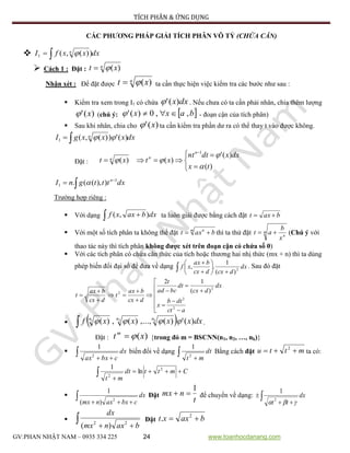 TÍCH PHÂN & ỨNG DỤNG
GV:PHAN NHẬT NAM – 0935 334 225 24 www.toanhocdanang.com
CÁC PHƯƠNG PHÁP GIẢI TÍCH PHÂN VÔ TỶ (CHỨA CĂN)
 dxxxfI n
 ))(,(1 
 Cách 1 : Đặt : n xt )(
Nhận xét : Để đặt được
n xt )( ta cần thực hiện việc kiểm tra các bước như sau :
 Kiểm tra xem trong I1 có chứa dxx)(' . Nếu chưa có ta cần phải nhân, chia thêm lượng
)(' x (chú ý:  baxx ,,0)('  - đoạn cận của tích phân)
 Sau khi nhân, chia cho )(' x ta cần kiểm tra phần dư ra có thể thay t vào được không.
dxxxxgI n
 )('))(,(1 
Đặt :







)(
)('
)()(
1
tx
dxxdtnt
xtxt
n
nn



dxtttgnI n


 1
1 )),((. 
Trường hợp riêng :
 Với dạng   dxbaxxf ),( ta luôn giải được bằng cách đặt baxt 
 Với một số tích phân ta không thể đặt m n
baxt  thì ta thử đặt m
n
x
b
at  (Chú ý với
thao tác này thì tích phân không được xét trên đoạn cận có chứa số 0)
 Với các tích phân có chứa căn thức của tích hoặc thương hai nhị thức (mx + n) thì ta dùng
phép biến đổi đại số để đưa về dạng  








dx
dcxdcx
bax
xf 2
)(
1
., . Sau đó đặt



















act
dtb
x
dx
dcx
dt
bcad
t
dcx
bax
t
dcx
bax
t
2
2
2
2 )(
12
   dxxxxxf knnn
)(')(,...,)(,)( 21
 .
Đặt : )(xtm
 {trong đó m = BSCNN(n1, n2, …, nk)}
  
dx
cbxax2
1
biến đổi về dạng  
dt
mt2
1
Bằng cách đặt mttu  2
ta có:
Cmttdt
mt



2
2
ln
1
  
dx
cbxaxnmx 2
)(
1
Đặt
t
nmx
1
 để chuyển về dạng:  
 dx
tt  2
1
   baxnmx
dx
22
)(
Đặt baxxt  2
.
 