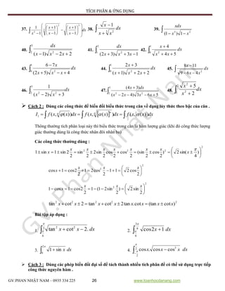 TÍCH PHÂN & ỨNG DỤNG
GV:PHAN NHẬT NAM – 0935 334 225 26 www.toanhocdanang.com
37. dx
x
x
x
x
x 
























5
3
2
2
1
1
1
1
1
1 38.  

dx
xx
x
3 2
1
39.   23
1)1( xx
xdx
40.  
3
2 2
22)1( xxx
dx
41.  
2
1 2
13)32( xxx
dx
42.  
1
0 2
54
4
dx
xx
x
43.  
1
0 2
4)52(
76
dx
xxx
x
44.  
1
0 2
22)1(
32
dx
xxx
x
45.  

dx
xx
x
2
469
118
46. dx
xx
 
3
2 22
3)2(
1
47.  
3
2 22
563)42(
)34(
xxxx
dxx
48. dx
x
x
 
2
1 2
2
2
5
 Cách 2 : Dùng các công thức để biến đổi biểu thức trong căn về dạng lủy thức theo bậc của căn .
  dxxxfdxxxfdxxxfI n nn
  ))(,())(,())(,(1 
Thông thường tích phân loại này thì biểu thức trong căn là hàm lượng giác (khi đó công thức lượng
giác thường dùng là công thức nhân đôi nhân ba)
Các công thức thường dùng :
2
222
)
4
sin(2)
2
cos
2
(sin
2
cos
2
cos
2
sin2
2
sin
2
2sin1sin1 







x
xxxxxxx
x
2
2
2
cos211
2
cos21
2
2cos1cos 






xxx
x
2
2
2
sin2)
2
sin21(1
2
2cos1cos1 






xxx
x
22222
)cot(tancot.tan2cottan2cottan xxxxxxxx 
Bài tập áp dụng :
1.  3
6
22
.2cottan

 dxxx 2. dxx 4
3
4
12cos


3. dxx 
2
0
sin1 4. 
2
2
3
coscos.cos

 dxxxx
 Cách 3 : Dùng các phép biến đổi đại số để tách thành nhiều tích phân để có thể sử dụng trực tiếp
công thức nguyên hàm .
 