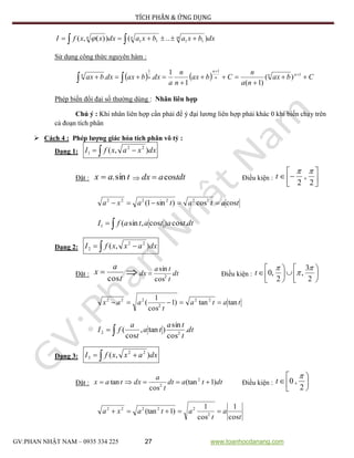 TÍCH PHÂN & ỨNG DỤNG
GV:PHAN NHẬT NAM – 0935 334 225 27 www.toanhocdanang.com
dxbxabxadxxxfI mnn )..())(,( 1111  
Sử dụng công thức nguyên hàm :
    Cbax
na
n
Cbax
n
n
a
dxbaxdxbax nn
n
n
n
n




 


1
11
)(
)1(1
1
..
Phép biến đổi đại số thường dùng : Nhân liên hợp
Chú ý : Khi nhân liên hợp cần phải để ý đại lương liên hợp phải khác 0 khi biến chạy trên
cả đoạn tích phân
 Cách 4 : Phép lượng giác hóa tích phân vô tỷ :
Dạng 1:   dxxaxfI ),( 22
1
Đặt : tax sin.  tdtadx cos Điều kiện : 




2
,
2

t
tatataxa coscos)sin1( 222222

 dttatatafI .cos)cos,sin(1
Dạng 2:   dxaxxfI ),( 22
2
Đặt :
t
a
x
cos
  dt
t
ta
dx 2
cos
sin
 Điều kiện : 










2
3
,
2
,0



t
tata
t
aax tantan)1
cos
1
( 22
2
222

 dt
t
ta
ta
t
a
fI .
cos
sin
)tan,
cos
( 22
Dạng 3:   dxaxxfI ),( 22
3
Đặt : dttadt
t
a
dxtax )1(tan
cos
tan 2
2
 Điều kiện : 





2
,0

t
t
a
t
ataxa
cos
1
cos
1
)1(tan 2
22222

 