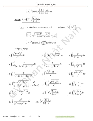 TÍCH PHÂN & ỨNG DỤNG
GV:PHAN NHẬT NAM – 0935 334 225 28 www.toanhocdanang.com
 dt
t
a
t
atafI .
cos
)
cos
1
,tan( 23
Dạng 4:  

 dx
xa
xa
xfI ),(4
Đặt : dttadxtax .2sin22cos  Điều kiện : 






2
,0

t
t
t
t
t
t
t
xa
xa
sin
cos
sin
cos
2cos1
2cos1
2
2






 dtta
t
t
atafI .2sin2)
sin
cos
,2cos(4
Bài tập áp dụng :
1. 
1
2
1 3
32
)1(
dx
x
x
2.  2
3
0
22
.3)3( dxxx 3.  
2
1
0 52
2
)1(
dx
x
x
4. 



21
31 22
23)1(
dx
xxx
x
5.  
1
0 22
4)4(
1
dx
xx
6.  
2
2 2
1
1
dx
xx
7. 



23
1 322
)54()2(
1
dx
xxx
8. 
8
4
2
16
dx
x
x
9. dx
x
x

1
3
1 8
52
)1(
10.
2222
22
2
2
1` 2
2


 xx
dx
xxx
xxx
11. dx
x
x

2/3
2/3 2
2
29
12. dx
x
x
.
1
12
1
0 

13. dx
x
xx

1
3
1 3
22
1)1(
14.  
2
3
0
2
3
3
dx
x
x
x 15. dx
x
x
.
5
52
5
0 

16.  
1
0 22
2
1)1(
dx
xx
x
17.  
1
0
3
2
2
dx
x
x
x
 