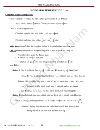 TÍCH PHÂN & ỨNG DỤNG
GV:PHAN NHẬT NAM – 0935 334 225 29 www.toanhocdanang.com
PHƯƠNG PHÁP TÍCH PHÂN TỪNG PHẦN
I. Công thức tích phân từng phần :
Cho u = u(x) và v = v(x) có đạo hàm và liên tục trên miền D, khi đó ta có :
  udvudvuvudvudvuvdvduudvuvd )()(
Từ đó ta có các công thức sau:
Công thức nguyên hàm từng phần :   vduuvudv
Công thức tích phân từng phần :  
b
a
b
a
vdu
a
b
uvudv
Nhận dạng : hàm số dưới dấu tích phân thường là tích của hai loại hàm khác nhau.
Chú ý : khi thực hiện thao tác tích phân từng phần ta phải để ý đến các chú ý sau :
 Chọn biểu thức u sao cho du dơn giản.
 Chọn dv sao cho dv đơn giản
 Tích phân kết quả 
b
a
vdu phải đơn giản hơn tích phân ban đầu 
b
a
udv
Mục đích :
Hường 1: Nếu tích phân có dạng   dxxxfI k
)(ln)(1  (hoặc  dxxfxPI )()(2 )
{trong đó )(xP là một đa thức theo biến x và )(xf là một hàm tùy ý theo biến x}
Thì mục đích tích phân từng phần là khử  )(ln xk
 ở tích phân I1 bằng cách chọn
 )(ln xu k
 (hoặc khử )(xP ở tích phân I2 bằng cách chọn )(xPu  )
Khi đó số bậc của ln (hoặc của P(x) )là số lần lấy tích phân từng phần
Hường 2 : thực hiện tích phân từng phần ít nhất hai lần để trở về lại tích phân I ban đầu
khi đó ta có được phương trình sau :  
a
m
ImaIaaImI


1
)1(1
{Hường 2 thường được sử dụng khi cả hai loại hàm số dưới dấu tích phân
không thể mất di khi thực hiên đạo hàm mọi cấp }
 