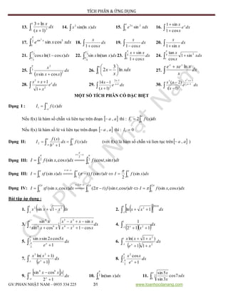 TÍCH PHÂN & ỨNG DỤNG
GV:PHAN NHẬT NAM – 0935 334 225 31 www.toanhocdanang.com
13.  
3
1 2
)1(
ln3
dx
x
x
14.  dxxx )sin(ln2
15. 

0
22
sin xdxe x
16.  

dxe
x
x x
cos1
sin1
17. 2
0
3sin
cossin
2

xdxxe x
18.  
dx
x
x
cos1
19.  
dx
x
x
cos1
20.  
dx
x
x
sin1
21.  2
3
)cos1ln(cos


dxxx 22. 
3
4
)ln(tansin


dxxx 23.  
4
0 cos1
sin

dx
x
xx
24.  4 2
sin1
cos
tan

o
dxx
x
x
25.
  
3
0 2
2
cossin

dx
xxx
x
26.  






e
xdx
x
x
1
ln
3
2 27. 

dx
x
xxee xx
ln
28.  

dxe
x
xx x
2
2
1
1
29.  



dxe
x
x x
x
1
12
3
)1(
114
30.  



dxe
x
xx x
xx
1
1
3
3
2
)1(
)2(
MỘT SỐ TÍCH PHÂN CÓ ĐẶC BIỆT
Dạng I : 

a
a
dxxfI )(1
Nếu f(x) là hàm số chẵn vá liên tục trên đoạn  aa , thì : 
a
dxxfI
0
1 )(2
Nếu f(x) là hàm số lẻ vá liên tục trên đoạn  aa , thì : 01 I
Dạng II:  



aa
a x
dxxfdx
b
xf
I
0
2 )(
1
)(
(với f(x) là hàm số chẵn và lien tục trên aa , )
Dạng III: 

 2
0
2
2
0
)sin,(cos)cos,(sin



dtttfdxxxfI
xt
Dạng III:  
  

000
)(sin
2
)(sin)()(sin dxxfIdttftdxxxfI
xt
Dạng IV:  
 

2
0
2
0
22
0
)cos,(sin)cos,(sin)2()cos,(sin dxxxfIdtttftdxxxxfI
xt
Bài tập áp dụng :
1.  dxxxx

1
1
22
1sin 2.   

1
1
2010
2
1ln dxxx
3. dx
xxx
xxxx
xx
x 3
24
35
1
1 44
4
cos1
sin
cossin
sin



4.
  dx
xx 
1
1 2
112
1
5.  
2
2
1
5cos2sinsin

 dx
e
xxx
x
6.
 

1
1 2
2
11
)1ln(
dx
xe
xxx
x
7.
  
1
1
22
1
)1ln(
dx
e
xx
x
8.  
2
2
2
1
cos

 dx
e
xx
x
9.
 
 


dx
xxx
x
12
cossin 88
10. 2
0
)ln(tan

dxx 11. 

0
3 7cos
3sin
5sin
xdx
x
x
 