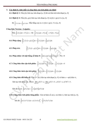 TÍCH PHÂN & ỨNG DỤNG
GV:PHAN NHẬT NAM – 0935 334 225 4 www.toanhocdanang.com
3. Các định lý, tính chất và công thức của tích phân xác định:
4.1. Định lý 1: Nếu f(x) liên tục trên đoạn [a, b] thì nó khả tích trên đoạn [a, b]
4.2. Định lý 2: Nếu f(x), g(x) liên tục trên đoạn [a, b] và f(x)  g(x),x[a, b]
thì     
b b
a a
f x dx g x dx . Dấu bằng xảy ra  f(x)  g(x), x[a, b]
Công thức Newton - Leipnitz:
Nếu      f x dx F x c thì          
b
b
a
a
f x dx F x F b F a
4.4. Phép cộng:              
b b b
a a a
f x g x dx f x dx g x dx
4.5. Phép trừ:              
b b b
a a a
f x g x dx f x dx g x dx
4.6. Phép nhân với một hằng số khác 0:     
b b
a a
kf x dx k f x dx , k  0
4.7. Công thức đảo cận tích phân:      
b a
a b
f x dx f x dx ;   
a
a
f x dx 0
4.8. Công thức tách cận tích phân:         
b c b
a a c
f x dx f x dx f x dx
4.9. Công thức đổi biến số: Cho y = f(x) liên tục trên đoạn [a, b] và hàm x  (t) khả vi,
liên tục trên đoạn [m, M] và
 
 
 
 
 
 
t m,M t m,M
Min t a; Max t b  ;     m a; M b  .
Khi đó ta có:        
b M
a m
f x dx f t t dt 
4.10. Công thức tích phân từng phần: Giả sử hàm số u(x), v(x) khả vi, liên tục trên [a, b],
khi đó:               
b b
b
a
a a
u x v x dx u x v x v x u x dx
 