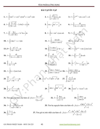 TÍCH PHÂN & ỨNG DỤNG
GV:PHAN NHẬT NAM – 0935 334 225 43 www.toanhocdanang.com
BÀI TẬP ÔN TẬP
1. I x x x x dx
2
4 4 6 6
0
(sin cos )(sin cos )

   2.
x
I dx
x
4
0
2 1
1 2 1


 
 3. x
I e x x dx
22
sin 3
0
.sin .cos .

 
4.  
1
0
1
2 ln 1
1
 
     

x
I x x dx
x
5.
2
2
6
1
sin sin
2


  x x dx 6.
6
2 2 1 4 1

  

dx
I
x x
7. 2
1
ln
3 ln
1 ln
 
  
 

e
x
I x x dx
x x
8.
2
2
0
( sin )cos

 I x x xdx 9. 
xx
dx
I 53
cos.sin
10.
1
2
0
ln( 1)  I x x x dx 11.
2
3
0
sin
(sin cos )



xdx
I
x x
12.
1
3 2
0
1 I x x dx
13. J =
1
1
( ln )


e x
x
xe
dx
x e x
14.
2
0
1 sin
.
1 cos

 
 
 

xx
e dx
x
15.  
2
cos
0
sin .sin 2

 
x
I e x xdx
16.
6
2 2 1 4 1

  

dx
I
x x
17.
3
6 2
1
(1 )
dx
x x
18.
1
2
ln
 
  
 

e
I x xdx
x
19.
4
3
4
1
1
( 1) dx
x x
20.
2
ln .ln
e
e
dx
x x ex
21.
4
2
0
2
1 tan

  
 
 
x
x e
e x dx
x
22.  
2
0
1 sin 2

 I x xdx 23.
2
3
0
7sin 5cos
(sin cos )



x x
dx
x x
24.
4
0
cos sin
3 sin 2





x x
I dx
x
25.
x
x x
e
dx
e e
ln6 2
ln4 6 5
 
 26. x x x dx
2
5 2 2
2
( ) 4

  27.
x
dx
x
8
2
3
1
1



28.
x
dx
x x
2 2
2
1 7 12 
 29.
2 2
6
1
sin sin .
2


  x x dx 30. x x dx
2
3 2
0
(cos 1)cos .


31. Tìm nguyên hàm của hàm số
 
 



x
f x
x
2
4
1
( )
2 1
. 32.
x
I dx
x
8
3
ln
1


 33.
6
0
sin
cos2


x
dx
x
34.
3
2
2
1
log
1 3ln
e
x
I dx
x x


 35. Tìm họ nguyên hàm của hàm số:
x x x
f x
x
2 3
2
ln( 1)
( )
1
 


36.  

1
0 1
1
dx
x
x
37. Tìm giá trị nhỏ nhất của hàm số:
x x x x
f x
x x
4 3 2
2
4 8 8 5
( )
2 2
   

 
 