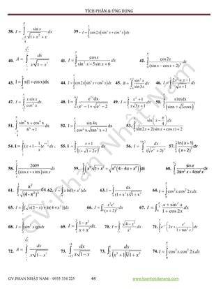 TÍCH PHÂN & ỨNG DỤNG
GV:PHAN NHẬT NAM – 0935 334 225 44 www.toanhocdanang.com
38.
x
I dx
x x
4
2
4
sin
1




 
 39 .  
2
4 4
0
cos2 sin cosI x x x dx

 
40.
3
2
2
1
2
1
dx
A
x x


 41.  

2
0
2
6sin5sin
cos

dx
xx
x
I 42.  
4
0
3
)2cos(sin
2cos

dx
xx
x
43.
0
I x(1 cosx)dx

  44.  
2
4 4
0
cos2 sin cosI x x x dx

  45.
/2 2
/6
sin
sin3
x
B dx
x


  46.
3 2
0
2 1
1
x x
I dx
x
 



47.
3
2
3
x sin x
I dx.
cos x


  48.
2xln 3
x x
ln 2
e dx
I
e 1 e 2

  
 49.  


5
1
2
13
1
dx
xx
x
I 50.
 
2
3
0
sinxdx
sinx + 3 osxc


51.
6 64
x
4
sin x cos x
dx
6 1




 52.
4
2 4
0
sin 4x
I dx
cos x. tan x 1



 53.
4
0
sin
4
sin 2 2(sin cos ) 2
x dx
x x x
  
 
 
  
54. I =
12
1
2
1
( 1 )
x
x
x e dx
x

  . 55. I
  


4
0
2
211
1
dx
x
x
56.  

2ln3
0
23
)2( x
e
dx
I 57.
 
 
1
3
0
ln 1
2
x
dx
x



58.
 
2
4
2009
cos sinx sin
dx
x x

  59.   
0
3 2 2 2
1
. 1 4 4x x x x x dx

    60.
2
2 2
0
sin
3sin 4
x
dx
x cos x


61. 
1
1-
32
2
dx
)x-(4
x
62.
1
2
0
ln(1 )I x x dx  63.
1
3 33
0
dx
I
(1 x ). 1 x

 
 64.
2
2 2
0
cos .cos 2 .I x x dx

 
65.  
2
2
0
)]4ln()2([ dxxxxI 66.  

1
0 2
2
)2(
dx
x
ex
I
x
67.
2
3
0
sin
1 cos2
x x
I dx
x




68.
3
2
0
sin .I x tgxdx

  69.
2 2
3
1
1
.
x
I dx
x x


 70. 


2
1
2
2
4
dx
x
x
I 71.
4
2
0
2
1 tan

  
 
 
x
x e
e x dx
x
72.
3
2
2
1
2
1
dx
A
x x


 73.
8
15 1
dx
x x

  73.
  
1
2
1
3 33
11 xx
dx
74.
2
2 2
0
cos .cos 2 .I x x dx

 
 