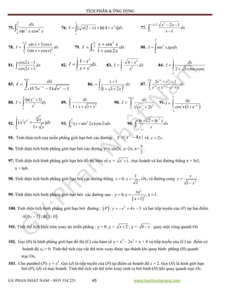TÍCH PHÂN & ỨNG DỤNG
GV:PHAN NHẬT NAM – 0935 334 225 45 www.toanhocdanang.com
75. 3
4
42
cos.sin


xx
dx
76.  
2
2
0
)]4ln()2([ dxxxxI 77. 


221
3
2
1
12
dx
x
xx
78.  


4/
0
2
)cos(sin
cos3sin

dx
xx
xx
I 79.
2
3
0
sin
1 cos2
x x
I dx
x



 80.
3
2
0
sin .I x tgxdx

 
81.  

dx
x
x
12cos
12cos
82.
2 2
3
1
1
.
x
I dx
x x


 83. 


2
1
2
2
4
dx
x
x
I 84.
3
2 3sinx-cosx
dx
I





85.
ln5
ln 2 (17 1) 1x x
dx
I
e e

 
 86.
  


4
0
2
211
1
dx
x
x
87.
ln 2 3 2
3 2
0
2 1
1
 
  
x x
x x x
e e
dx
e e e
88.
2
3
2
1
ln( 1)x
I dx
x

  89.
1
2
1 1 1
dx
x x   
 90.  

2ln3
0
23
)2( x
e
dx
I 91.
 
4
2 3x
4
dx
I
cos x 1 e






92.
3
1 4
2
0
( )
1
x x
x e dx
x


 93. 24
0
( sin 2 )cos2x x xdx

 94. dx
x
xxe


1
3 2
ln2ln
95. Tính diện tích của miền phẳng giới hạn bởi các đường
2
| 4 |y x x  và 2y x .
96. Tính diện tích hình phẳng giới hạn bởi các đường y=x.sin2x, y=2x, x=
2

.
97. Tính diện tích hình phẳng giới hạn bởi đồ thị hàm số y = x
e 1 , trục hoành và hai đường thẳng x = ln3,
x = ln8.
98. Tính diện tích hình phẳng giới hạn bởi các đường thẳng
1
0, , x,
2
x x O  và đường cong
4
1
x
y
x


.
99. Tính diện tích hình phẳng giới hạn bởi các đường sau :
 
x
2
xe
y 0, y ,x 1
x 1
  

.
100. Tính diện tích hình phẳng giới hạn bởi đường :      2
: 4 3P y x x và hai tiếp tuyến của (P) tại hai điểm
   0 ; 3 , 3 ; 0A B
101. Tính thể tích khối tròn xoay do miền phẳng : y = 0; y = 2x  ; y = 8 x quay một vòng quanh Ox
102. Gọi (H) là hình phẳng giới hạn đồ thị (C) của hàm sô y = x3
– 2x2
+ x + 4 và tiếp tuyến của (C) tại điểm có
hoành độ x0 = 0. Tính thể tích của vật thể tròn xoay được tạo thành khi quay hình phẳng (H) quanh
trục Ox.
103. Cho parabol (P): y = x2
. Gọi (d) là tiếp tuyến của (P) tại điểm có hoành độ x = 2. Gọi (H) là hình giới hạn
bởi (P), (d) và trục hoành. Tính thể tích vật thể tròn xoay sinh ra bởi hình (H) khi quay quanh trục Ox.
 