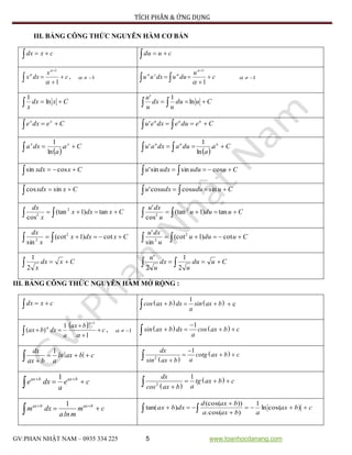 TÍCH PHÂN & ỨNG DỤNG
GV:PHAN NHẬT NAM – 0935 334 225 5 www.toanhocdanang.com
III. BẢNG CÔNG THỨC NGUYÊN HÀM CƠ BẢN
  cxdx   cudu
c
x
dxx 



1
1



, 1 c
u
duudxuu 

 

1
'
1



1
Cxdx
x
 ln
1
Cudu
u
dx
u
u
  ln
1'
Cedxe xx
 Ceduedxeu uuu
  '
 
Ca
a
dxa xx
 .
ln
1
 
Ca
a
duadxau uuu
  .
ln
1
'
Cxxdx  cossin Cuuduudxu   cossinsin'
Cxxdx  sincos Cuuduudxu   sincoscos'
   Cxdxx
x
dx
tan)1(tan
cos
2
2    Cuduu
u
dxu
tan)1(tan
cos
' 2
2
   Cxdxx
x
dx
cot)1(cot
sin
2
2    Cuduu
u
dxu
cot)1(cot
sin
' 2
2
  Cxdx
x2
1
   Cudu
u
dx
u
u
2
1
2
'
III. BẢNG CÔNG THỨC NGUYÊN HÀM MỞ RỘNG :
  cxdx    1
cos ax b dx sin ax b
a
    c
  c
bax
a
dxbax 




1
1
)(
1



, 1    1
sin ax b dx cos ax b c
a

   
1dx
ln ax b c
ax b a
  
  
 
2
1dx
cotg ax b c
asin ax b

  

1ax b ax b
e dx e c
a
 
   
 
2
1dx
tg ax b c
acos ax b
  

1ax b ax b
m dx m c
aln m
 
  cbax
abaxa
baxd
dxbax 


  )cos(ln
1
)cos(.
))(cos(
)tan(
 