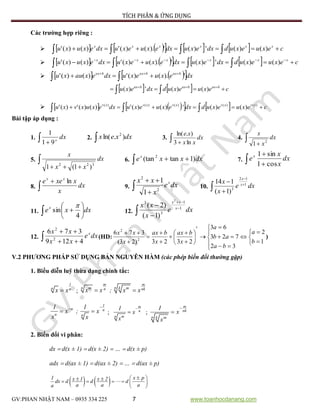 TÍCH PHÂN & ỨNG DỤNG
GV:PHAN NHẬT NAM – 0935 334 225 7 www.toanhocdanang.com
Các trường hợp riêng :
          cexuexuddxexudxexuexudxexuxu xxxxxx
  )()(')(').()(')()('
          cexuexuddxexudxexuexudxexuxu xxxxxx
 
 )()(')(').()(')()('
     

 dxexuexudxexauxu baxbaxbax
').()(')()('
    cexuexuddxexu baxbaxbax
 
 )()(')(
        cexuexuddxexuexudxexuxvxu xvxvxvxvxv
 
)()()()()(
)()(')()(')()(')('
Bài tập áp dụng :
1.  
dxx
91
1
2.  dxxex ).ln( 2
3.  
dx
xx
xe
ln3
).ln(
4.  
dx
x
x
2
1
5. 

dx
xx
x
322
)1(1
6.   dxxxex
)1tan(tan 2
7.  

dx
x
x
ex
cos1
sin1
8. 

dx
x
xxee xx
ln
9.  

dxe
x
xx x
2
2
1
1
10.  



dxe
x
x x
x
1
12
3
)1(
114
11.  





 dxxex
4
sin

12.  



dxe
x
xx x
xx
1
1
3
3
2
)1(
)2(
12.  

dxe
xx
xx x
4129
376
2
2
(HD:






























1
2
32
723
63
2323)23(
376
2
2
b
a
ba
ab
a
x
bax
x
bax
x
xx
)
V.2 PHƯƠNG PHÁP SỬ DỤNG BẢN NGUYÊN HÀM (các phép biến đổi thường gặp)
1. Biểu diễn luỹ thừa dạng chính tắc:

1
n nx x ;  
m m
nn km mn nkx x ; x x

 
1
n n
n n
1 1
x ; x
x x
;


m
n
n m
1
x
x
;


m
nk
n k m
1
x
x
2. Biến đổi vi phân:
dx  d(x ± 1)  d(x ± 2)  …  d(x ± p)
adx  d(ax ± 1)  d(ax ± 2)  …  d(ax ± p)
    x p1 x 1 x 2dx d d d
a a aa
       
 
 