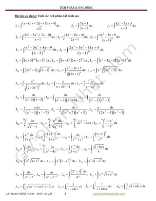 TÍCH PHÂN & ỨNG DỤNG
GV:PHAN NHẬT NAM – 0935 334 225 8 www.toanhocdanang.com
Bài tập áp dụng: Tính các tích phân bất định sau
    
1
x 1 x 2 x 3 x 4
J dx
x x
   
  ; 2
7x 3
J dx
2x 5


 ;
2
3
3x 7x 5
J dx
x 2
 


 
3 2 2 2
4 5 6 10
2x 5x 7x 10 4x 9x 10 2x 3x 9
J dx ;J dx ; J dx
x 1 2x 1 x 1
      
  
  
  
   
3 2 3 2
7 815 30
x 3x 4x 9 2x 5x 11x 4
J dx ; J dx
x 2 x 1
     
 
 
 
            dx1x25x3xJ;dx2x51xJ;dx1x3xJ
332
11
152
10
3100
9
   
 
 
2 432 4 55 9
12 13 14
47
x 3x 5
J 2x 3 . x 1 dx ; J dx ; J x . 2x 3 dx
2x 1
 
     

  
 
9 3
15 16 17
4 2 2
105
x x x
J dx ; J dx ; J dx
x x 1 x x 12 3x
  
   
  
        18 19 202 2 2 2
dx dx dx
J ; J ; J
x 2 x 5 x 2 x 6 x 2 x 3
  
     
  
        21 22 232 2 2 2 2 2
x dx dx dx
J ; J ; J
x 3 x 7 3x 7 x 2 2x 5 x 3
  
     
  
ln 2 ln 2 ln 2 ln 22x x
x
24 25 26 27 xx x
1 0 0 0
dx e dx 1 e
J ; J ; J e 1dx ; J dx
1 ee 1 e 1

    
 
   
   
2 2
x x1 1 1 1x
28 29 30 31x 2x 2x x 3x
0 0 0 0
1 e dx 1 ee dx dx
J ; J ; J ; J dx
1 e 1 e e e e


 
   
     
ln 2 ln 4 1 e3x
32 33 34 35x 3 x x x
0 0 0 1
dx dx e dx 1 ln x
J ; J ; J ; J dx
xe e 4e 1 e

  

   
    
 
3 1 1
6
5 2 5 3 3 2
36 37 38
0 0 0
J x 1 x dx ; J x 1 x dx ; J x 1 x dx       
 
2
x1 1 1 1
2x x
39 40 41 42x x x x
0 0 0 0
2 1 dxdx dx
J ; J ; J ; J e 1 e dx
4 3 4 2 4 

    
    
dxxxJ   3
6
22
43 2cottan

  
 2
0
44
sin1
1

dx
x
J  
 2
0
45
cos1
1

dx
x
J 
 2
2
46 sin1


dxxJ
 
