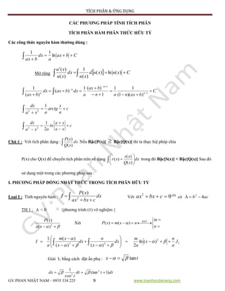 TÍCH PHÂN & ỨNG DỤNG
GV:PHAN NHẬT NAM – 0935 334 225 9 www.toanhocdanang.com
CÁC PHƯƠNG PHÁP TÍNH TÍCH PHÂN
TÍCH PHÂN HÀM PHÂN THỨC HỮU TỶ
Các công thức nguyên hàm thường dùng :
Cbax
a
dx
bax

 ln
11
Mở rộng   Cxuxud
xu
dx
xu
xu
 )(ln)(
)(
1
)(
)('
C
baxnan
bax
a
dxbaxdx
bax n
n
n
n






 


 1
1
))(1(
11
1
)(1
)(
)(
1
2 2
1dx x
arctg c
a aa x
 

2 2
1
2
dx a x
ln c
a a xa x

 

Chú ý : Với tích phân dạng :  dx
xQ
xP
)(
)(
Nếu Bậc[P(x)]  Bậc[Q(x)] thì ta thực hiệ phép chia
P(x) cho Q(x) để chuyển tích phân trên về dạng  





 dx
xQ
xs
xr
)(
)(
)( trong đó Bậc[S(x)] < Bậc[Q(x)] Sau đó
sử dụng một trong các phương pháp sau :
I. PHƯƠNG PHÁP ĐỒNG NHẤT THỨC TRONG TÍCH PHÂN HỮU TỶ
Loại I : Tính nguyên hàm :  
 dx
cbxax
xP
I 2
)(
Với 02
 cbxax (1)
có acb 42

TH 1 :  < 0 {phương trình (1) vô nghiệm }
  2
)(
)(
xa
xP
Xét





 
n
m
nxmxP ĐNT
)()( 
1
2
22
.)(ln
2)()(
)(1
I
a
n
x
a
m
dx
x
n
dx
x
xm
a
I 









  


Giải I1 bằng cách đặt ẩn phụ : tx tan 
dttdt
t
dx )1(tan
cos
1 2
2
 
 