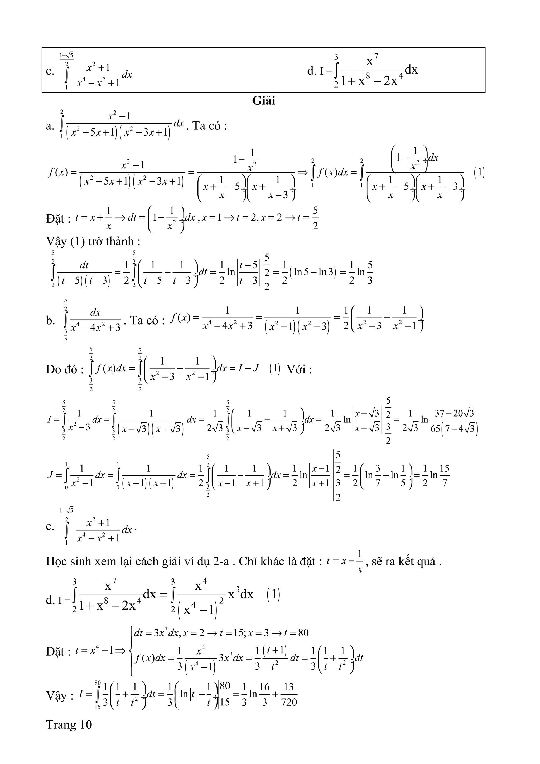 c.
1 5
22
4 2
1
1
1
x
dx
x x
−
+
− +∫ d. I =
73
8 4
2
x
dx
1 x 2x+ −
∫
Giải
a.
( )( )
2 2
2 2
1
1
5 1 3 1
x
dx
x x x x
−
− + − +∫ . Ta có :
( )( )
( )
2 22 22
2 2
1 1
11 11
1
( ) ( ) 1
1 1 1 15 1 3 1 5 5 3
3
dx
x xxf x f x dx
x x x x x x x x
x x x x
 
−−  ÷−  = = ⇒ =
     − + − + + − + + − + − ÷ ÷  ÷ ÷
−     
∫ ∫
Đặt : 2
1 1 5
1 , 1 2, 2
2
t x dt dx x t x t
x x
 
= + → = − = → = = → = ÷
 
Vậy (1) trở thành :
( ) ( )
( )
5 5
2 2
2 2
5
1 1 1 1 5 1 1 5
ln ln5 ln3 ln2
5 3 2 5 3 2 3 2 2 3
2
dt t
dt
t t t t t
− 
= − = = − = ÷
− − − − − 
∫ ∫
b.
5
2
4 2
3
2
4 3
dx
x x− +∫ . Ta có :
( )( )4 2 2 22 2
1 1 1 1 1
( )
4 3 2 3 11 3
f x
x x x xx x
 
= = = − ÷
− + − −− −  
Do đó : ( )
5 5
2 2
2 2
3 3
2 2
1 1
( ) 1
3 1
f x dx dx I J
x x
 
= − = − ÷
− − 
∫ ∫ Với :
( )( ) ( )
5 5 5
2 2 2
2
3 3 3
2 2 2
5
1 1 1 1 1 1 3 1 37 20 32ln ln
33 2 3 3 3 2 3 3 2 33 3 65 7 4 3
2
x
I dx dx dx
x x x xx x
− − 
= = = − = = ÷− − + +− + − 
∫ ∫ ∫
( ) ( )
5
1 1 2
2
30 0
2
5
1 1 1 1 1 1 1 1 3 1 1 152
ln ln ln ln
31 1 1 2 1 1 2 1 2 7 5 2 7
2
x
J dx dx dx
x x x x x x
−   
= = = − = = − = ÷  ÷
− − + − + +   
∫ ∫ ∫
c.
1 5
22
4 2
1
1
1
x
dx
x x
−
+
− +∫ .
Học sinh xem lại cách giải ví dụ 2-a . Chỉ khác là đặt :
1
t x
x
= − , sẽ ra kết quả .
d. I =
( )
( )
7 43 3
3
8 4 242 2
x x
dx x dx 1
1 x 2x x 1
=
+ − −
∫ ∫
Đặt :
( )
( )
3
4 4
3
2 24
3 , 2 15; 3 80
11 1 1 1 1 1
( ) 3
3 3 31
dt x dx x t x t
tt x x
f x dx x dx dt dt
t t tx
 = = → = = → =

+= − ⇒  
= = = + ÷ −  
Vậy :
80
2
15
801 1 1 1 1 1 16 13
ln ln
153 3 3 3 720
I dt t
t t t
   
= + = − = + ÷  ÷
   
∫
Trang 10
 