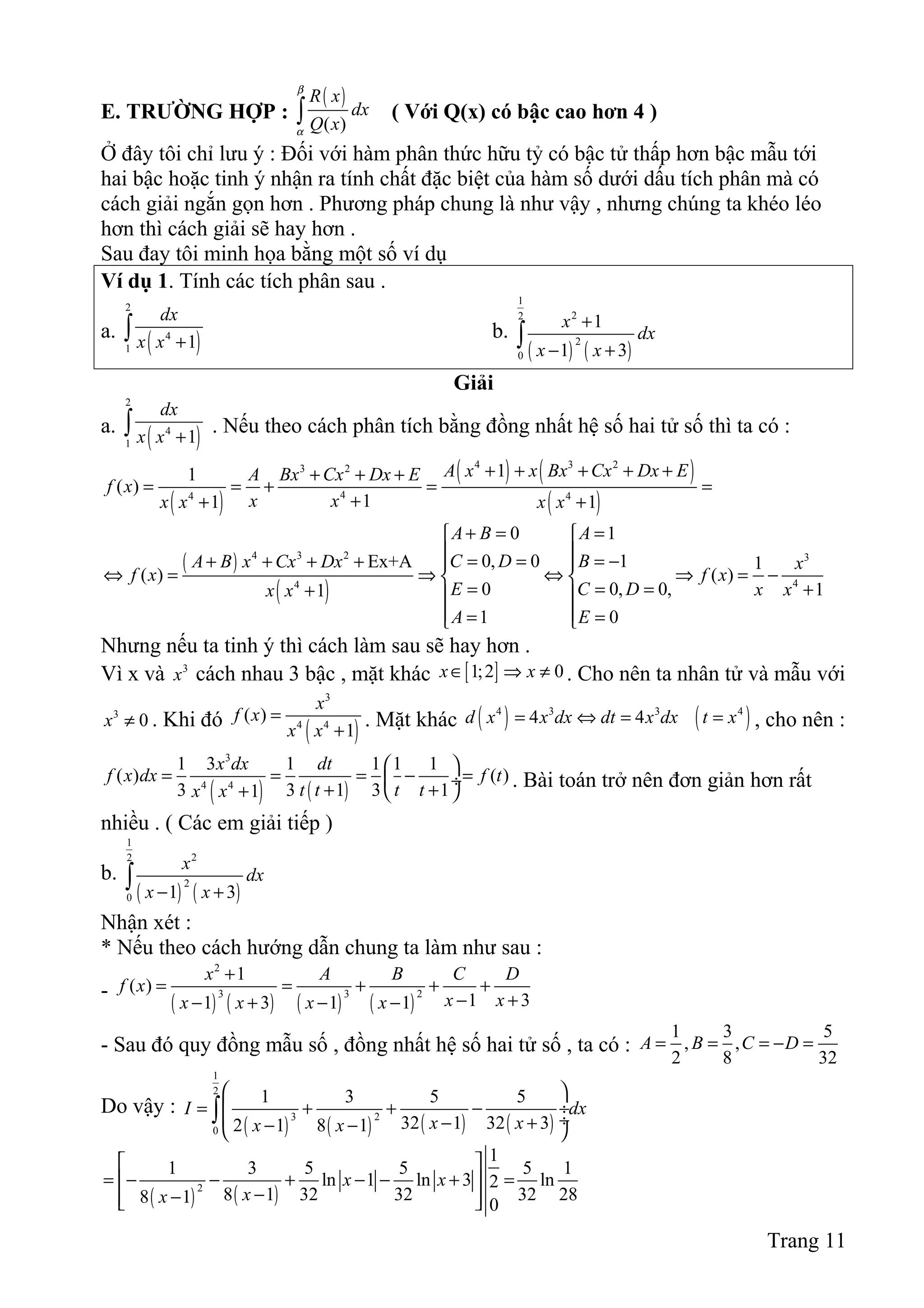 E. TRƯỜNG HỢP :
( )
( )
R x
dx
Q x
β
α
∫ ( Với Q(x) có bậc cao hơn 4 )
Ở đây tôi chỉ lưu ý : Đối với hàm phân thức hữu tỷ có bậc tử thấp hơn bậc mẫu tới
hai bậc hoặc tinh ý nhận ra tính chất đặc biệt của hàm số dưới dấu tích phân mà có
cách giải ngắn gọn hơn . Phương pháp chung là như vậy , nhưng chúng ta khéo léo
hơn thì cách giải sẽ hay hơn .
Sau đay tôi minh họa bằng một số ví dụ
Ví dụ 1. Tính các tích phân sau .
a.
( )
2
4
1 1
dx
x x +∫ b.
( ) ( )
1
22
2
0
1
1 3
x
dx
x x
+
− +
∫
Giải
a.
( )
2
4
1 1
dx
x x +∫ . Nếu theo cách phân tích bằng đồng nhất hệ số hai tử số thì ta có :
( )
( ) ( )
( )
4 3 23 2
44 4
11
( )
11 1
A x x Bx Cx Dx EA Bx Cx Dx E
f x
x xx x x x
+ + + + ++ + +
= = + = =
++ +
( )
( )
4 3 2 3
44
0 1
0, 0 1Ex+A 1
( ) ( )
0 0, 0, 11
1 0
A B A
C D BA B x Cx Dx x
f x f x
E C D x xx x
A E
+ = = 
 = = = −+ + + +  
⇔ = ⇒ ⇔ ⇒ = − 
= = = ++  
 = = 
Nhưng nếu ta tinh ý thì cách làm sau sẽ hay hơn .
Vì x và 3
x cách nhau 3 bậc , mặt khác [ ]1;2 0x x∈ ⇒ ≠ . Cho nên ta nhân tử và mẫu với
3
0x ≠ . Khi đó
( )
3
4 4
( )
1
x
f x
x x
=
+
. Mặt khác ( ) ( )4 3 3 4
4 4d x x dx dt x dx t x= ⇔ = = , cho nên :
( ) ( )
3
4 4
1 3 1 1 1 1
( ) ( )
3 3 1 3 11
x dx dt
f x dx f t
t t t tx x
 
= = = − = ÷
+ ++  
. Bài toán trở nên đơn giản hơn rất
nhiều . ( Các em giải tiếp )
b.
( ) ( )
1
22
2
0 1 3
x
dx
x x− +
∫
Nhận xét :
* Nếu theo cách hướng dẫn chung ta làm như sau :
-
( ) ( ) ( ) ( )
2
3 3 2
1
( )
1 31 3 1 1
x A B C D
f x
x xx x x x
+
= = + + +
− +− + − −
- Sau đó quy đồng mẫu số , đồng nhất hệ số hai tử số , ta có :
1 3 5
, ,
2 8 32
A B C D= = = − =
Do vậy :
( ) ( ) ( ) ( )
1
2
3 2
0
1 3 5 5
32 1 32 32 1 8 1
I dx
x xx x
 
= + + − ÷
 ÷− +− − 
∫
( ) ( )2
1
1 3 5 5 5 1
ln 1 ln 3 ln2
8 1 32 32 32 288 1 0
x x
xx
 
= − − + − − + = 
−−  
Trang 11
 