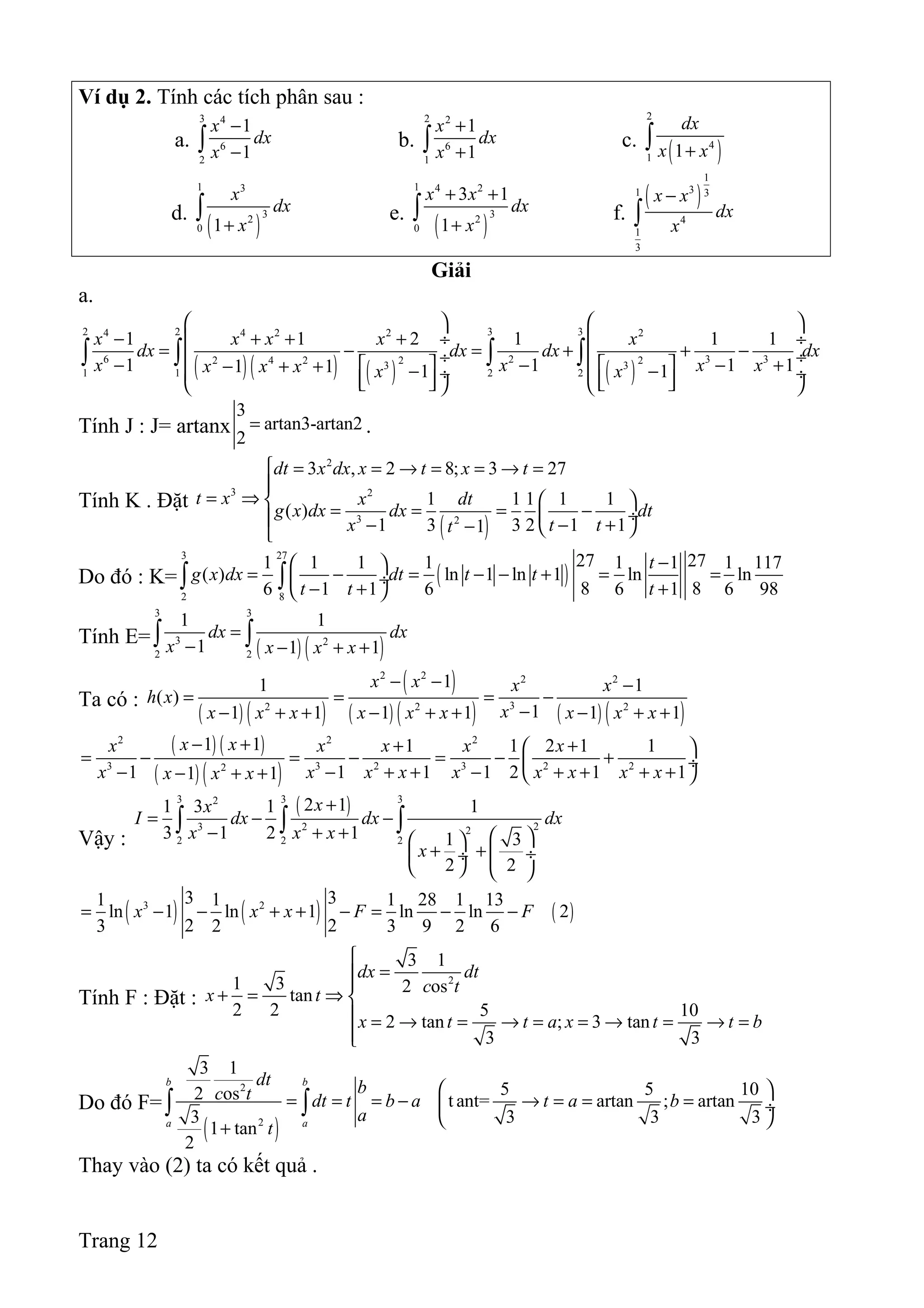 Ví dụ 2. Tính các tích phân sau :
a.
3 4
6
2
1
1
x
dx
x
−
−∫ b.
2 2
6
1
1
1
x
dx
x
+
+∫ c.
( )
2
4
1 1
dx
x x+∫
d.
( )
1 3
32
0 1
x
dx
x+
∫ e.
( )
1 4 2
32
0
3 1
1
x x
dx
x
+ +
+
∫ f.
( )
1
31 3
4
1
3
x x
dx
x
−
∫
Giải
a.
( )( ) ( ) ( )
2 2 3 34 4 2 2 2
6 2 3 32 22 4 2 3 3
1 1 2 2
1 1 2 1 1 1
1 1 1 11 1 1 1
x x x x x
dx dx dx dx
x x x xx x x x x
   
− + + + ÷  ÷
= − = + + − ÷  ÷− − − +   − + + − − ÷  ÷         
∫ ∫ ∫ ∫
Tính J : J= artanx
3
artan3-artan2
2
= .
Tính K . Đặt
( )
2
3 2
3 2
3 , 2 8; 3 27
1 1 1 1 1
( )
1 3 3 2 1 11
dt x dx x t x t
t x x dt
g x dx dx dt
x t tt
 = = → = = → =

= ⇒   = = = − ÷ − − +−  
Do đó : K= ( )
3 27
2 8
27 271 1 1 1 1 1 1 117
( ) ln 1 ln 1 ln ln
8 86 1 1 6 6 1 6 98
t
g x dx dt t t
t t t
− 
= − = − − + = = ÷
− + + 
∫ ∫
Tính E=
( ) ( )
3 3
3 2
2 2
1 1
1 1 1
dx dx
x x x x
=
− − + +∫ ∫
Ta có :
( ) ( )
( )
( ) ( ) ( ) ( )
2 2 2 2
32 2 2
11 1
( )
11 1 1 1 1 1
x x x x
h x
xx x x x x x x x x
− − −
= = = −
−− + + − + + − + +
( ) ( )
( ) ( )
2 2 2
3 3 2 3 2 22
1 1 1 1 2 1 1
1 1 1 1 2 1 11 1
x xx x x x x
x x x x x x x x xx x x
− + + + 
= − = − = − + ÷
− − + + − + + + +− + +  
Vậy :
( )3 3 32
23 2 2
2 2 2
2 11 3 1 1
3 1 2 1 1 3
2 2
xx
I dx dx dx
x x x
x
+
= − −
− + +   
+ +  ÷ ÷
   
∫ ∫ ∫
( ) ( ) ( )3 23 31 1 1 28 1 13
ln 1 ln 1 ln ln 2
2 23 2 3 9 2 6
x x x F F= − − + + − = − −
Tính F : Đặt :
2
3 1
1 3 2 ostan
2 2 5 10
2 tan ; 3 tan
3 3
dx dt
c tx t
x t t a x t t b

=

+ = ⇒ 
 = → = → = = → = → =

Do đó F=
( )
2
2
3 1
5 5 102 os t ant= artan ; artan
3 3 3 3
1 tan
2
b b
a a
dt bc t dt t b a t a b
a
t
 
= = = − → = = = ÷
 
+
∫ ∫
Thay vào (2) ta có kết quả .
Trang 12
 