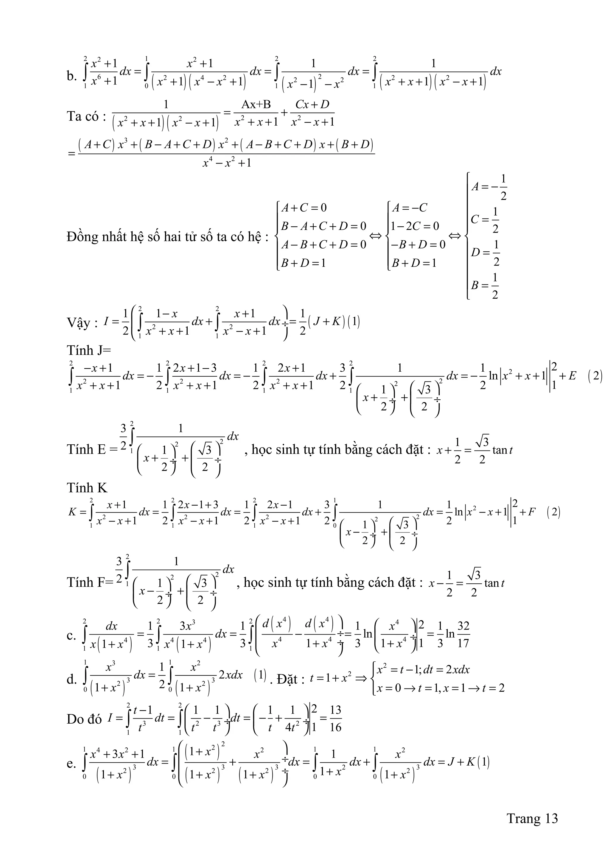 b. ( )( ) ( ) ( )( )
2 1 2 22 2
26 2 4 2 2 22 2
1 0 1 1
1 1 1 1
1 1 1 1 11
x x
dx dx dx dx
x x x x x x x xx x
+ +
= = =
+ + − + + + − +− −
∫ ∫ ∫ ∫
Ta có :
( )( ) 2 22 2
1 Ax+B
1 11 1
Cx D
x x x xx x x x
+
= +
+ + − ++ + − +
( ) ( ) ( ) ( )3 2
4 2
1
A C x B A C D x A B C D x B D
x x
+ + − + + + − + + + +
=
− +
Đồng nhất hệ số hai tử số ta có hệ :
1
2
0 1
0 1 2 0 2
0 0 1
21 1
1
2
A
A C A C
C
B A C D C
A B C D B D
D
B D B D
B

= −
+ = = − 
 = − + + = − =  
⇔ ⇔  
− + + = − + =   =
  + = + = 

 =

Vậy : ( ) ( )
2 2
2 2
1 1
1 1 1 1
1
2 1 1 2
x x
I dx dx J K
x x x x
 − +
= + = + ÷
+ + − + 
∫ ∫
Tính J=
( )
2 2 2 2
2
22 2 2 2
1 1 1 1
21 1 2 1 3 1 2 1 3 1 1
ln 1 2
11 2 1 2 1 2 21 3
2 2
x x x
dx dx dx dx x x E
x x x x x x
x
− + + − +
= − = − + = − + + +
+ + + + + +   
+ +  ÷ ÷
   
∫ ∫ ∫ ∫
Tính E =
2
22
1
3 1
2 1 3
2 2
dx
x
  
+ +  ÷ ÷
   
∫
, học sinh tự tính bằng cách đặt :
1 3
tan
2 2
x t+ =
Tính K
( )
2 2 2 1
2
22 2 2 2
1 1 1 0
21 1 2 1 3 1 2 1 3 1 1
ln 1 2
11 2 1 2 1 2 21 3
2 2
x x x
K dx dx dx dx x x F
x x x x x x
x
+ − + −
= = = + = − + +
− + − + − +   
− + ÷ ÷
   
∫ ∫ ∫ ∫
Tính F=
2
22
1
3 1
2 1 3
2 2
dx
x
  
− +  ÷ ÷
   
∫
, học sinh tự tính bằng cách đặt :
1 3
tan
2 2
x t− =
c.
( ) ( )
( ) ( )4 42 2 23 4
4 4 44 4 4
1 1 1
21 3 1 1 1 32
ln ln
13 3 1 3 1 3 171 1
d x d xdx x x
dx
x x xx x x x
   
 ÷= = − = = ÷ ÷+ ++ +   
∫ ∫ ∫
d.
( ) ( )
( )
1 13 2
3 32 2
0 0
1
2 1
21 1
x x
dx xdx
x x
=
+ +
∫ ∫ . Đặt :
2
2 1; 2
1
0 1, 1 2
x t dt xdx
t x
x t x t
 = − =
= + ⇒ 
= → = = → =
Do đó
2 2
3 2 3 2
1 1
21 1 1 1 1 13
14 16
t
I dt dt
t t t t t
−    
= = − = − + = ÷  ÷
   
∫ ∫
e.
( )
( )
( ) ( ) ( )
( )
221 1 1 14 2 2 2
3 3 3 322 2 2 2
0 0 0 0
13 1 1
1
11 1 1 1
xx x x x
dx dx dx dx J K
xx x x x
 ++ +  ÷= + = + = +
 ÷ ++ + + + 
∫ ∫ ∫ ∫
Trang 13
 
