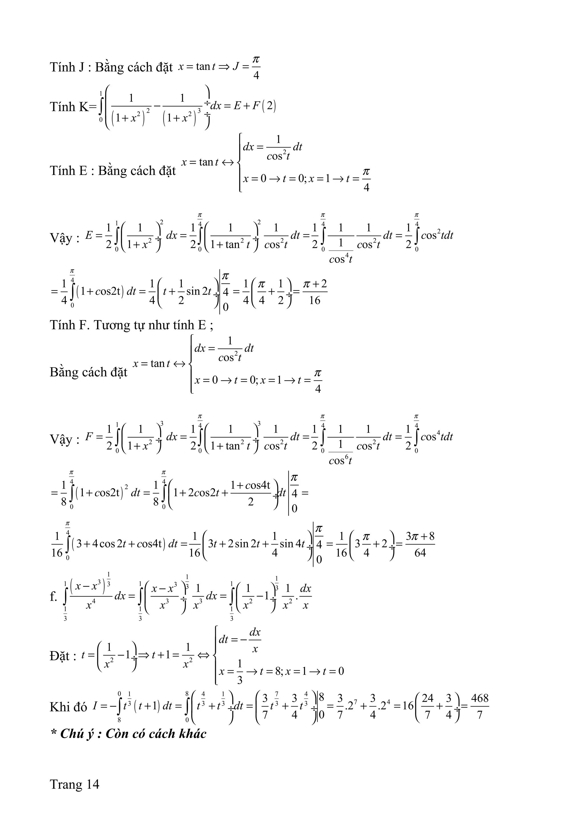 Tính J : Bằng cách đặt tan
4
x t J
π
= ⇒ =
Tính K=
( ) ( )
( )
1
2 32 2
0
1 1
2
1 1
dx E F
x x
 
 ÷− = +
 ÷+ + 
∫
Tính E : Bằng cách đặt
2
1
os
tan
0 0; 1
4
dx dt
c t
x t
x t x t
π

=
= ↔ 
 = → = = → =

Vậy :
2 21 4 4 4
2
2 2 2 2
0 0 0 0
4
1 1 1 1 1 1 1 1 1
os
12 1 2 1 tan os 2 os 2
os
E dx dt dt c tdt
x t c t c t
c t
π π π
   
= = = = ÷  ÷
+ +   
∫ ∫ ∫ ∫
( )
4
0
1 1 1 1 1 2
1 os2t sin 2 4
4 4 2 4 4 2 16
0
c dt t t
π
π
π π +   
= + = + = + = ÷  ÷
   
∫
Tính F. Tương tự như tính E ;
Bằng cách đặt
2
1
os
tan
0 0; 1
4
dx dt
c t
x t
x t x t
π

=
= ↔ 
 = → = = → =

Vậy :
3 31 4 4 4
4
2 2 2 2
0 0 0 0
6
1 1 1 1 1 1 1 1 1
os
12 1 2 1 tan os 2 os 2
os
F dx dt dt c tdt
x t c t c t
c t
π π π
   
= = = = ÷  ÷
+ +   
∫ ∫ ∫ ∫
( )
4 4
2
0 0
1 1 1 os4t
1 os2t 1 2 os2 4
8 8 2
0
c
c dt c t dt
π π
π
+ 
= + = + + = ÷
 
∫ ∫
( )
4
0
1 1 1 1 3 8
3 4cos2 os4t 3 2sin 2 sin 4 3 24
16 16 4 16 4 64
0
t c dt t t t
π
π
π π +   
+ + = + + = + = ÷  ÷
   
∫
f.
( )
1 1 1
31 1 13 3 3 3
4 3 3 2 2
1 1 1
3 3 3
1 1 1
1 .
x x x x dx
dx dx
x x x x x x
−  −  
= = − ÷  ÷
  
∫ ∫ ∫
Đặt : 2 2
1 1
1 1
1
8; 1 0
3
dx
dt
x
t t
x x
x t x t

= − 
= − ⇒ + = ⇔  ÷
   = → = = → =

Khi đó ( )
0 81 4 1 7 4
7 43 3 3 3 3
8 0
83 3 3 3 24 3 468
1 .2 .2 16
07 4 7 4 7 4 7
I t t dt t t dt t t
     
= − + = + = + = + = + = ÷  ÷  ÷
    
∫ ∫
* Chú ý : Còn có cách khác
Trang 14
 