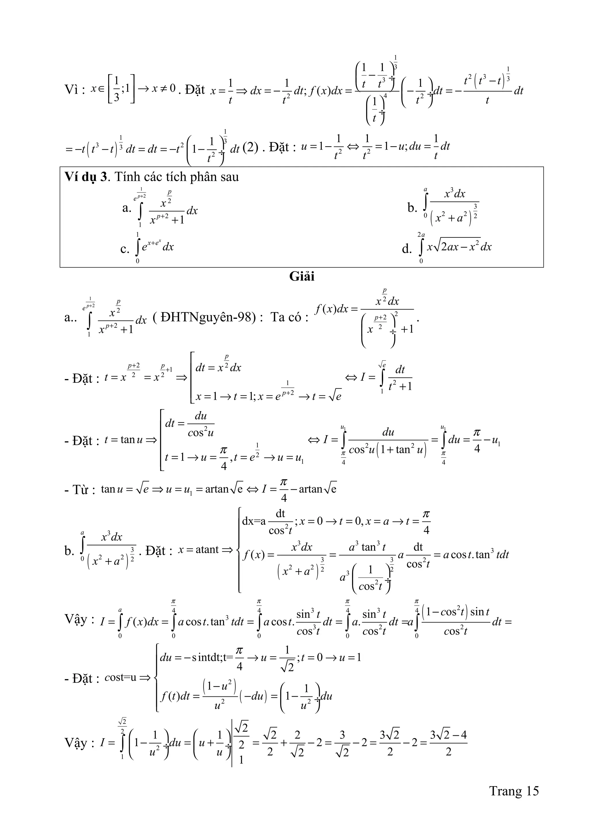 Vì :
1
;1 0
3
x x
 
∈ → ≠  
. Đặt
( )
1
3 1
2 3 33
42 2
1 1
1 1 1
; ( )
1
t t tt t
x dx dt f x dx dt dt
t t t t
t
 
− ÷ −  = ⇒ = − = − = − ÷
  
 ÷
 
( )
1
1
3
3 23
2
1
1t t t dt dt t dt
t
 
= − − = = − − ÷
 
(2) . Đặt : 2 2
1 1 1
1 1 ;u u du dt
t t t
= − ⇔ = − =
Ví dụ 3. Tính các tích phân sau
a.
1
2
2
2
1
1
p
p
e
p
x
dx
x
+
+
+∫ b.
( )
3
3
2 20 2
a
x dx
x a+
∫
c.
1
0
x
x e
e dx+
∫ d.
2
2
0
2
a
x ax x dx−∫
Giải
a..
1
2
2
2
1
1
p
p
e
p
x
dx
x
+
+
+∫ ( ĐHTNguyên-98) : Ta có :
2
22
2
( )
1
p
p
x dx
f x dx
x
+
=
 
+ ÷
 
.
- Đặt :
2 2
1
2 2
21
12
1
1 1;
p
ep p
p
dt x dx dt
t x x I
t
x t x e t e
+
+
+

=
= = ⇒ ⇔ = +
 = → = = → =
∫
- Đặt :
( )
1 12
11 2 2
2
1 4 4
os
tan
4os 1 tan
1 ,
4
u u
du
dt
duc u
t u I du u
c u u
t u t e u u π π
π
π

=
= ⇒ ⇔ = = = −
+
= → = = → =
∫ ∫
- Từ : 1tan artan e artan e
4
u e u u I
π
= ⇒ = = ⇔ = −
b.
( )
3
3
2 20 2
a
x dx
x a+
∫ . Đặt :
( )
2
3 3 3
3
3 3 2
2 2 2 2
3
2
dt
dx=a ; 0 0,
cos 4
tan dtatant ( ) cos .tan
cos1
os
x t x a t
t
x dx a tx f x a a t tdt
t
x a a
c t
π
= → = = → =

= ⇒  = = =

 +  ÷  
Vậy : ( )23 34 4 4 4
3
3 2 2
0 0 0 0 0
1 os sinsin sin
( ) cos .tan cos . .
os os os
a
c t tt t
I f x dx a t tdt a t dt a dt a dt
c t c t c t
π π π π
−
= = = = = =∫ ∫ ∫ ∫ ∫
- Đặt :
( )
( )
2
2 2
1
sintdt;t= ; 0 1
4 2
ost=u
1 1
( ) 1
du u t u
c
u
f t dt du du
u u
π
= − → = = → =

⇒ 
−   = − = − ÷  
Vậy :
2
2
2
1
2
1 1 2 2 3 3 2 3 2 4
1 2 2 22
2 2 22 2
1
I du u
u u
−   
= − = + = + − = − = − = ÷  ÷
   
∫
Trang 15
 