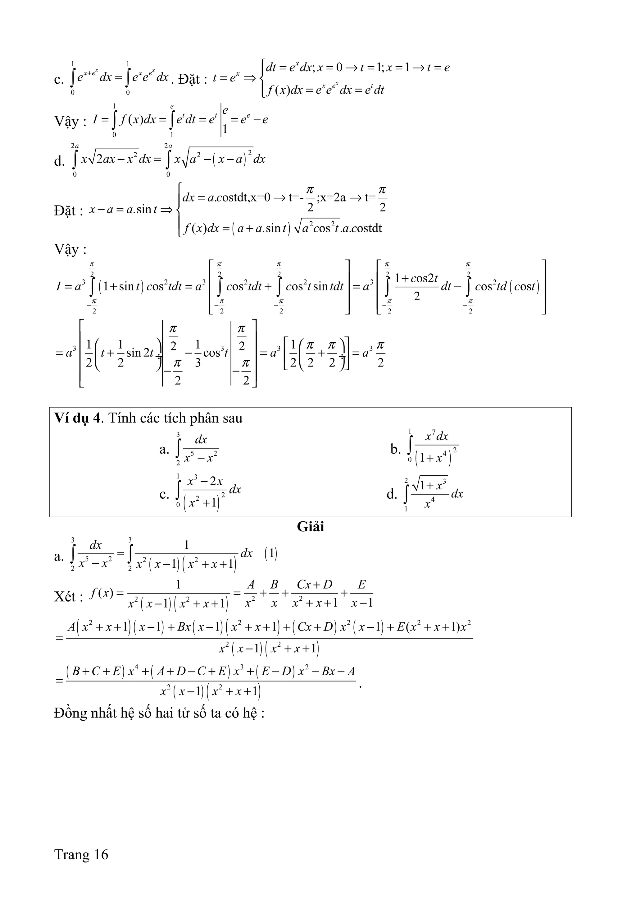c.
1 1
0 0
x x
x e x e
e dx e e dx+
=∫ ∫ . Đặt :
; 0 1; 1
( )
x
x
x
x e t
dt e dx x t x t e
t e
f x dx e e dx e dt
 = = → = = → =
= ⇒ 
= =
Vậy :
1
0 1
( )
1
e
t t ee
I f x dx e dt e e e= = = = −∫ ∫
d. ( )
2 2
22 2
0 0
2
a a
x ax x dx x a x a dx− = − −∫ ∫
Đặt :
( ) 2 2
. ostdt,x=0 t=- ;x=2a t=
2 2.sin
( ) .sin os . . ostdt
dx a c
x a a t
f x dx a a t a c t a c
π π
= → →
− = ⇒ 
 = +
Vậy :
( ) ( )
2 2 2 2 2
3 2 3 2 2 3 2
2 2 2 2 2
1 os2
1 sin os os os sin os os
2
c t
I a t c tdt a c tdt c t tdt a dt c td c t
π π π π π
π π π π π
− − − − −
   
+   
= + = + = −   
      
∫ ∫ ∫ ∫ ∫
3 3 3 31 1 1 12 2sin 2 cos
2 2 3 2 2 2 2
2 2
a t t t a a
π π
π π π
π π
 
       = + − = + = ÷  ÷ 
     − −  
Ví dụ 4. Tính các tích phân sau
a.
3
5 2
2
dx
x x−∫ b.
( )
1 7
24
0 1
x dx
x+
∫
c.
( )
1 3
22
0
2
1
x x
dx
x
−
+
∫ d.
2 3
4
1
1 x
dx
x
+
∫
Giải
a.
( ) ( )
( )
3 3
5 2 2 2
2 2
1
1
1 1
dx
dx
x x x x x x
=
− − + +∫ ∫
Xét : ( ) ( ) 2 22 2
1
( )
1 11 1
A B Cx D E
f x
x x x x xx x x x
+
= = + + +
+ + −− + +
( )( ) ( ) ( ) ( ) ( )
( ) ( )
2 2 2 2 2
2 2
1 1 1 1 1 ( 1)
1 1
A x x x Bx x x x Cx D x x E x x x
x x x x
+ + − + − + + + + − + + +
=
− + +
( ) ( ) ( )
( ) ( )
4 3 2
2 2
1 1
B C E x A D C E x E D x Bx A
x x x x
+ + + + − + + − − −
=
− + +
.
Đồng nhất hệ số hai tử số ta có hệ :
Trang 16
 
