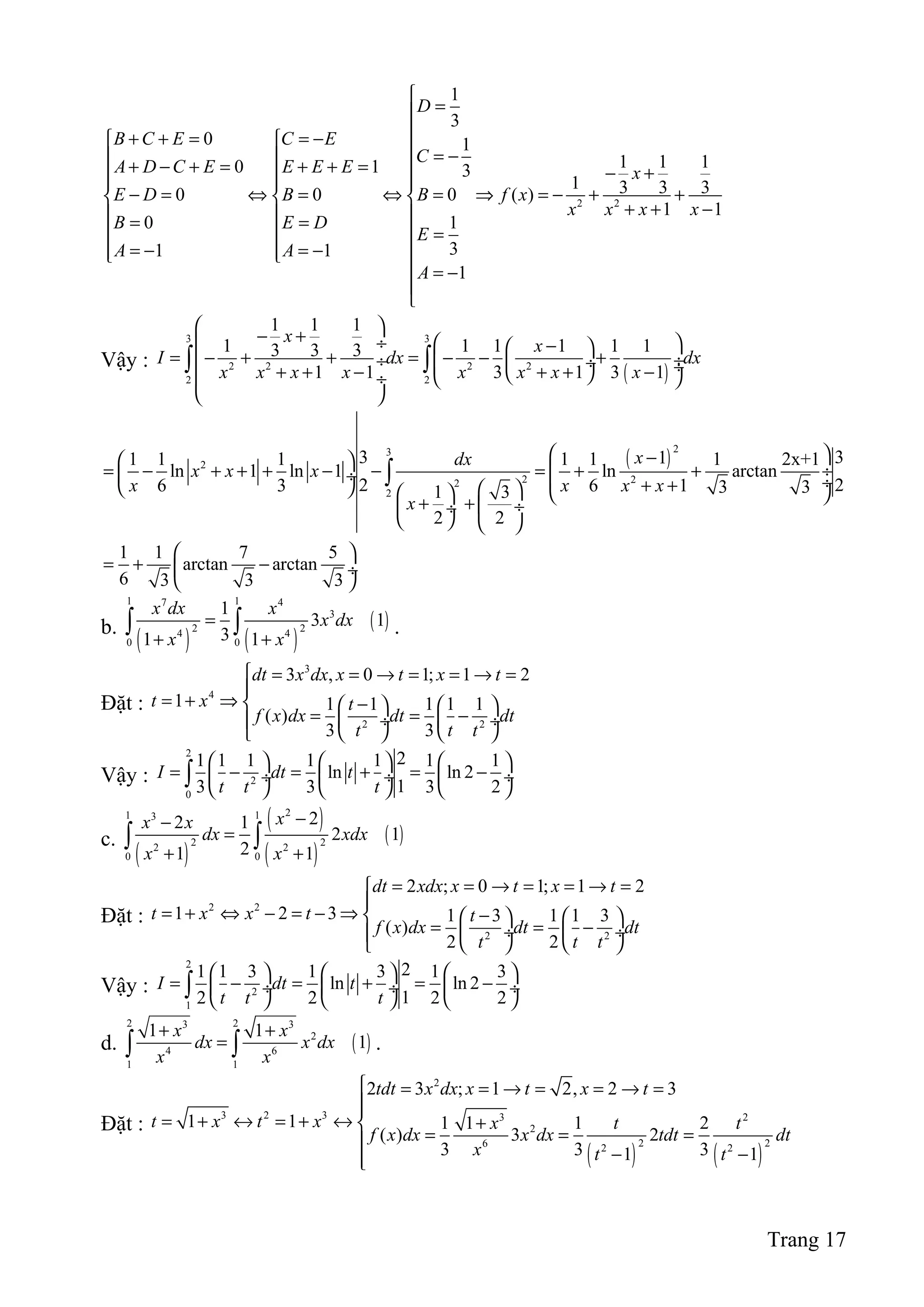 2 2
1
3
0 1
1 1 10 1 3
1 3 3 30 0 0 ( )
1 1
0 1
31 1
1
D
B C E C E
C
A D C E E E E x
E D B B f x
x x x x
B E D
E
A A
A

=
+ + = = −   = − + − + = + + =  − +   
− = ⇔ = ⇔ = ⇒ = − + +  
+ + −  = =
   =
= − = −   
 = −


Vậy :
( )
3 3
2 2 2 2
2 2
1 1 1
1 1 1 1 1 13 3 3
1 1 3 1 3 1
x
x
I dx dx
x x x x x x x x
 
− +   ÷ − 
= − + + = − − + ÷ ÷  ÷ ÷+ + − + + −   ÷
 
∫ ∫
( )
23
2
2 22
2
3 311 1 1 1 1 1 2x+1
ln 1 ln 1 ln arctan
2 26 3 6 1 3 31 3
2 2
xdx
x x x
x x x x
x
 − 
= − + + + − − = + + ÷ ÷  ÷+ +      + +  ÷ ÷
   
∫
1 1 7 5
arctan arctan
6 3 3 3
 
= + − ÷
 
b.
( ) ( )
( )
1 17 4
3
2 24 4
0 0
1
3 1
31 1
x dx x
x dx
x x
=
+ +
∫ ∫ .
Đặt :
3
4
2 2
3 , 0 1; 1 2
1 1 1 1 1 1
( )
3 3
dt x dx x t x t
t x t
f x dx dt dt
t t t
 = = → = = → =

= + ⇒  −   
= = − ÷  ÷
   
Vậy :
2
2
0
21 1 1 1 1 1 1
ln ln 2
13 3 3 2
I dt t
t t t
     
= − = + = − ÷  ÷  ÷
     
∫
c.
( )
( )
( )
( )
21 13
2 22 2
0 0
22 1
2 1
21 1
xx x
dx xdx
x x
−−
=
+ +
∫ ∫
Đặt :
2 2
2 2
2 ; 0 1; 1 2
1 2 3 1 3 1 1 3
( )
2 2
dt xdx x t x t
t x x t t
f x dx dt dt
t t t
= = → = = → =

= + ⇔ − = − ⇒ −    
= = − ÷  ÷
   
Vậy :
2
2
1
21 1 3 1 3 1 3
ln ln 2
12 2 2 2
I dt t
t t t
     
= − = + = − ÷  ÷  ÷
     
∫
d. ( )
2 23 3
2
4 6
1 1
1 1
1
x x
dx x dx
x x
+ +
=∫ ∫ .
Đặt :
( ) ( )
2
3 2 3 3 2
2
2 26 2 2
2 3 ; 1 2, 2 3
1 1 1 1 1 2
( ) 3 2
3 3 31 1
tdt x dx x t x t
t x t x x t t
f x dx x dx tdt dt
x t t
 = = → = = → =

= + ↔ = + ↔ +
= = =
− −
Trang 17
 