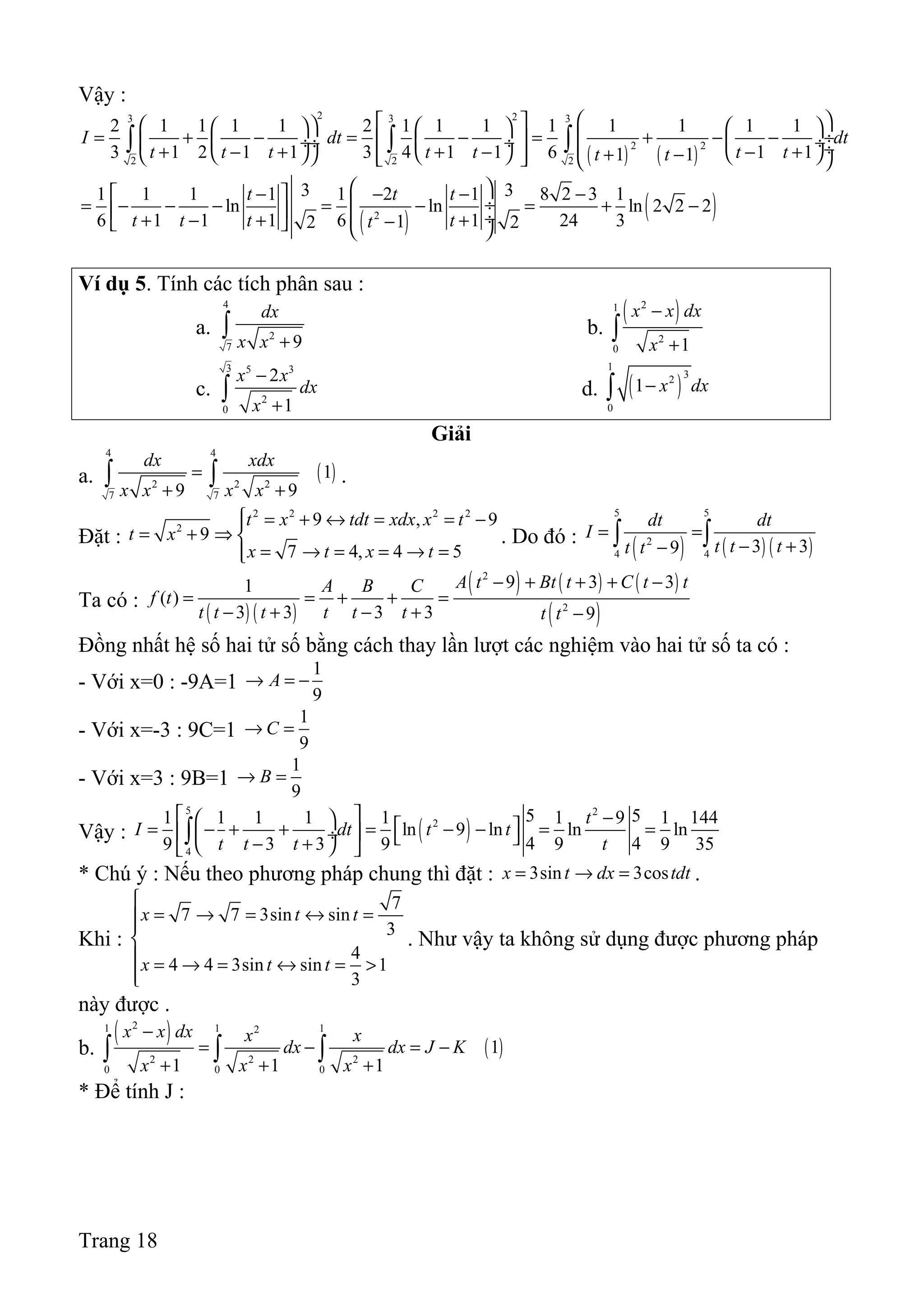 Vậy :
( ) ( )
2 23 3 3
2 2
2 2 2
2 1 1 1 1 2 1 1 1 1 1 1 1 1
3 1 2 1 1 3 4 1 1 6 1 11 1
I dt dt
t t t t t t tt t
        
= + − = − = + − − ÷  ÷  ÷  ÷ ÷  ÷+ − + + − − +     + −      
∫ ∫ ∫
( ) ( )2
3 31 1 1 1 1 2 1 8 2 3 1
ln ln ln 2 2 2
6 1 1 1 6 1 24 312 2
t t t
t t t tt
  −  − − −
 ÷= − − − = − = + −   ÷+ − + +−   
Ví dụ 5. Tính các tích phân sau :
a.
4
2
7 9
dx
x x +
∫ b.
( )21
2
0 1
x x dx
x
−
+
∫
c.
3 5 3
2
0
2
1
x x
dx
x
−
+
∫ d. ( )
1
32
0
1 x dx−∫
Giải
a. ( )
4 4
2 2 2
7 7
1
9 9
dx xdx
x x x x
=
+ +
∫ ∫ .
Đặt :
2 2 2 2
2
9 , 9
9
7 4, 4 5
t x tdt xdx x t
t x
x t x t
 = + ↔ = = −
= + ⇒ 
= → = = → =
. Do đó :
( ) ( ) ( )
5 5
2
4 4
3 39
dt dt
I
t t tt t
= =
− +−∫ ∫
Ta có :
( ) ( )
( ) ( ) ( )
( )
2
2
9 3 31
( )
3 3 3 3 9
A t Bt t C t tA B C
f t
t t t t t t t t
− + + + −
= = + + =
− + − + −
Đồng nhất hệ số hai tử số bằng cách thay lần lượt các nghiệm vào hai tử số ta có :
- Với x=0 : -9A=1
1
9
A→ = −
- Với x=-3 : 9C=1
1
9
C→ =
- Với x=3 : 9B=1
1
9
B→ =
Vậy : ( )
5 2
2
4
5 51 1 1 1 1 1 9 1 144
ln 9 ln ln ln
4 49 3 3 9 9 9 35
t
I dt t t
t t t t
  −   = − + + = − − = =  ÷  − +  
∫
* Chú ý : Nếu theo phương pháp chung thì đặt : 3sin 3cosx t dx tdt= → = .
Khi :
7
7 7 3sin sin
3
4
4 4 3sin sin 1
3
x t t
x t t

= → = ↔ =

 = → = ↔ = >

. Như vậy ta không sử dụng được phương pháp
này được .
b.
( )
( )
21 1 12
2 2 2
0 0 0
1
1 1 1
x x dx x x
dx dx J K
x x x
−
= − = −
+ + +
∫ ∫ ∫
* Để tính J :
Trang 18
 